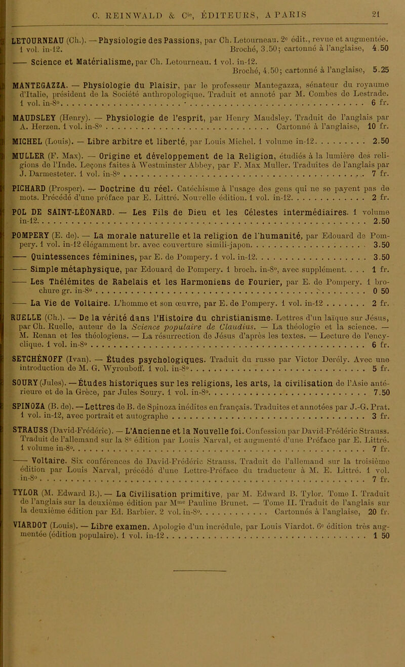 LETOURNEAU (Ch.). — Physiologie des Passions, par Ch. Letourneau. 2° odit., revue ot augmentee. 1 vol. in-12. Brodie, 3.50; cartonne ä l’anglaise, 4.50 Science et Materialisme, par Ch. Letourneau. 1 vol. in-12. Broclie, 4.50; cartonne a l’anglaise, 5.25 MANTEGAZZA. — Physiologie du Plaisir, par le professeur Mantegazza, senateur du royaume d’Italie, prösident de la Societe anthropologique. Traduit et annote par M. Combes de Lestrade. 1 vol. in-S° • 6 fr. MAUDSLEY (Henry). — Physiologie de l’esprit, par Henry Maudsley. Traduit de l’anglais par A. Herzen. 1 vol. in-8° Cartonne ä l’anglaise, 10 fr. MICHEL (Louis). — Libre arbitre et überte, par Louis Michel. 1 voluine in-12 2.50 MÜLLER (F. Max). — Origine et developpement de la Religion, etudies ä la lumiere des reli- gions de l’Inde. Le<;ons faites a Westminster Abbey, par F. Max Müller. Traduites de l’anglais par J. Darmesteter. 1 vol. in-8° 7 fr. PICHARD (Prosper). — Doctrine du reel. Catechisme ä l’usage des gens qui ne se payent pas de ruots. Precede d’uue preface par E. Littre. Nouvelle edition. 1 vol. in-12 2 fr. POL DE SAINT-LE0NARD. — Les Pils de Dieu et les Celestes intermediaires. 1 volume in-12 2.50 POMPERY (E. de). — La morale naturelle et la religion de l'humanite, par Edouard de Pom- pery. 1 vol. in-12 elegamment br. avec Couverture simili-japon 3.50 Quintessences feminines, par E. de Pompery. 1 vol. in-12 3.50 Simple metaphysique, par Edouard de Pompery. 1 broch. in-8°, avec Supplement. ... 1 fr. Les Thelemites de Rabelais et les Harmoniens de Fourier, par E. de Pompery. 1 bro- chure gr. in-8° h 0 50 La Vie de Voltaire. L’homme et son ceuvre, par E. de Pompery. 1 vol. in-12 2 fr. ROELLE (Ch.). — De la verite dans l’Histoire du christianisme. Lettres d’un la'ique sur Jesus, par Ch. Ruelle, auteur de la Science populaire da Claudius. — La theologie et la Science. — M. Renan et les theologiens. — La resurrection de Jesus d’apres les textes. — Lecture de l’ency- clique. 1 vol. in-8° 6 fr. SETCHEN0FF (Ivan). — Etudes psychologiques. Traduit du russe par Victor Derely. Avec une introduction de M. G. Wyrouboff. 1 vol. in-8° 5 fr. S0URY (Jules). — Etudes historiques sur les religions, les arts, la civilisation de l’Asie ante- rieure et de la Grece, par Jules Soury. 1 vol. in-8° 7.50 SPINOZA (B. de). —Lettres deB. de Spinoza inedites en fran^ais. Traduites et annotees par J.-G. Prat. 1 vol. in-12, avec portrait et autographe 3 fr. STRAUSS (David-Frederic). — L’Ancienne et la Nouvelle foi. Confession par David-Frederic Strauss. Traduit de l’allemand sur la 8e edition par Louis Narval, et augmente d’une Preface par E. Littre. 1 volume in-8° 7 fr. Voltaire. Six Conferences de David-Frederic Strauss. Traduit de l’allemand sur la troisieme edition par Louis Narval, precede d’une Lettre-Preface du traducteur ä M. E. Littre. 1 vol. in-8° 7 fr. TYL0R (M. Edward B.).— La Civilisation primitive, par M. Edward B. Tylor. Tome I. Traduit de l’anglais sur la deuxieme edition par Mme Pauline Brunet. — Tome II. Traduit de l’anglais sur la deuxieme edition par Ed. Barbier. 2 vol. in-S° Cartonnes ä l’anglaise, 20 fr. VIARDOT (Louis). — Libre examen. Apologie d’un incredule, par Louis Viardot. 6e edition tres aug- mentee (edition populaire). 1 vol. in-12 1 50