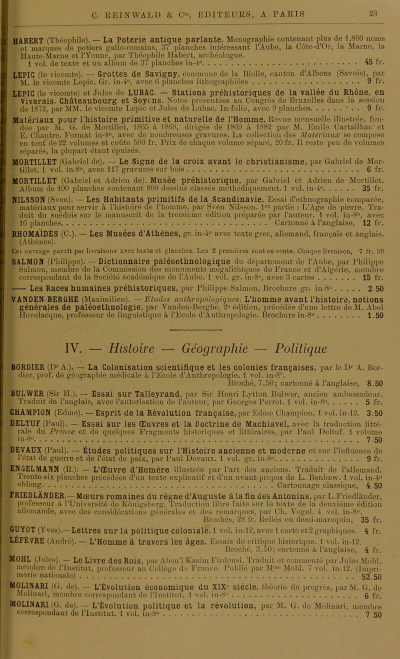 HABERT (Thöophile). — La Poterie antique parlante. Monographie contenant plus de 1,800 noms ot marques de potiers gallo-roniains, 37 planclies interessant l’Aube, la Cöte-d’Or, la Marne, la Haute-Marne et l’Yonne, par Tiieopliilo Habert, archeologue. 1 vol. de texte et un album de 37 plancbes in-4° 45 fr. LEPIC (le viconite). — Grottes de Savigny, commune de la Biolle, canton d’Albens (Savoie), par M. le vicomte Lepic. Gr. in-4°, avec 6 plancbes lithographiees 9 fr. LEPIC (le vicomte) et Jules de LUBAC. — Stations prehistoriques de la vallee du Rhone, en VivaraiS. Chäteaubourg et Soycns. Notes presentees au Congres de Bruxelles dans la session de 1872, par MM. le vicomte Lepic et Jules de Lubac. In-folio, avec 9 plancbes • . . 9 fr. Materiaux pour l'histoire primitive et naturelle de l’Homme. Revue mensuolle illustree, fon- dee par M. G. de Mortillet, 1865 a 1868, dirigee de 1869 ä 1882 par M. Emile Cartailhac et E. Chantre. Format in-8°, avec de nombreuses gravures. La collection des Materiaux se compose en tont de 22 volumes et coüte 500 fr. Prix de chaque volume separe, 20 fr. II reste peu de volumes ‘ separes, la plupart etant epuises. MORTILLET (Gabriel de). — Le Signe de la croix avant le christianisme, par Gabriel de Mor- • tillet. 1 vol. in-8°, avec 117 gravures suf bois 6 fr. MORTILLET (Gabriel et Adrien de). Musee prehistorique, par Gabriel et Adrien de Mortillet. . Album de 100 planches contenant 800 dessins classes methodiquement. 1 vol. in-4° 35 fr. NILSS0N (Sven). — Les Habitants primitifs de la Scandinavie. Essai d’ethnographie comparee, materiaux pour servil- ä l’histoire de l’homme, par Sven Nilsson. lre partie : L’Age de pierre. Tra- duit du suedois sur le manuscrit de la troisieme edition preparee par l’auteur. 1 vol. in-8°, avec 16 planches Cartonne ä l’anglaise, 12 fr. RHOMAIDES (C.). — Les Musees d’Athenes, gr. in-4° avec texte grec, allemand, frangais et anglais. (Athenes). Cd ouvrage paralt par livraisons avec texte et planches. Les 2 premieres sont en vente. Chaque livraison, 7 fr. 50 SALMON (Philippe). —Dictionnaire paleoethnologique du departement de l’Aube, par Philippe Salmon, membre de la Commission des monuments megalithiques de France et d’Algerie, membre f correspondant de la Societe academique de l’Aube. 1 vol. gr. in-8u, avec 3 cartes 15 fr. Les Races humaines prehistoriques, par Philippe Salmon. Brochure gr. in-8° 2 50 VANDEN-BERGHE (Maximilien). — Etudes anlhropologiques. L’homme avant l’histoire, notions generales de paleoethnologie, par Vanden-Berghe. 2° edition, precedee d’une lettre de M. Abel Hovelacque, professeur de linguistique a l’Ecole d’Anthropologie. Brochure in-8° 1.50 IV. — Histoire — Geographie — Politique BORDIER (DrA.). — La Colonisation scientifique et les colonies frangaises, par le Dr A. Bor- dier, prof. de geographie medicale a l’Ecole d’Anthropologie. 1 vol. in-8\ Broche, 7.50; cartonne ä l’anglaise, 8.50 IBÜLWER (Sir H.). —■ Essai sur Talleyrand, par Sil- Henri Lytton Bulwer, ancien ambassadeur. Traduit de l’anglais, avec l’autorisation de l’auteur, par Georges Perrot. 1 vol. in-8° 5 fr. CHAMPION (Edme). — Esprit de la Revolution frangaise,par Edme Champion. 1 vol. in-12. 3.50 DELTUF (Paul). — Essai sur les CEuvres et la Doctrine de Machiavel, avec la traduction litte- rale du Prince et de quelques Fragments liistoriques et litteraires, par Paul Deltuf. 1 volume | in-8° 7.50 1 DEVAUX (Paul). — Etudes politiques sur l’Histoire ancienne et moderne et sur l’influence de l’etat de guerre et de l’etat de paix, par Paul Devaux. 1 vol. gr. in-8° 9 fr. i ENGELMANN (R.). — L’CEuvre d'Homere illustree par l’art des anciens. Traduit de l’allemand. I ■ Trente-six planches precedees d’un texte explicatif et d’un avant-propos de L. Benloew. 1 vol. in-4° t oblong Cartonnage classique, 4 50 i FRIEDLÄNDER.—Mceurs romaines du regne d’Auguste älafin des Antonins, par L.Friedländer, professeur ä l’Universite de Königsberg. Traduction libre faite sur le texte de la deuxieme edition allemande, avec des considerations generales et des remanpies, par Ch. Vogel. 4 vol. in-8°. Broches, 28 fr. Relies ou demi-maroquin, 35 fr. GUY0T (Yves).— Lettres sur la politique coloniale. 1 vol. in-12, avec 1 carte et 2 g-raphiques. 4 fr. i LEFEVRE (Andre). — L’Homme ä travers les äges. Essais de critique historique. 1 vol. in-12. Broche, 3.50; cartonne ä l’anglaise, 4 fr. M0HL (Jules). — Le Livre des Rois, par Abou’l Kasim Firdousi. Traduit et conunente par Jules Molil, membre de Flnstitut, professeur au College de France, l’ublie par Mm0 Mold. 7 vol. in-12. (Impri- t merie nationale) 52.50 MOLINARI (G. de). — L’Evolution economique du XIX,: siede, theorie du progres, par M. G. de I Molinari, membre correspondant de lTnstitut. 1 vol. in-8° 6 fr. MOLINARI (G. de). — L’Evolution politique et la revolution, par M. G. de Molinari, membre ■ correspondant de lTnstitut. 1 vol. in-8u 7 50