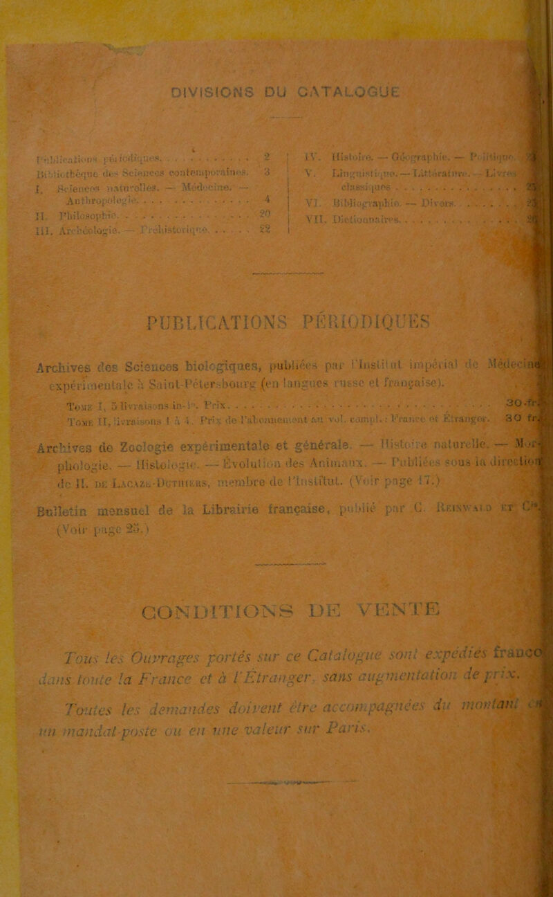 # DIVISIONS DU CATALOGUU ruWloaifoOT peiicrtejJU'S. I. Hcioiiec*» riatö'-olk-s. — Mod'.-eine. Ul. Arcböologie. — .Preliiäturüt'Kv . . •) ~ IV. Ilistture. — Göog 3 V, Linguistik«©.- — i 4 c];tBS) (Uf6 . . vi: Bibliopapliiß — 20 VII. OlefiMiin.'iivPs. . . 22 PUBLK.A.TIONS PERrOmQUES Archive.fi des Sciences bieiogigaes, puuhws par riusiit >tt impeUa! r--..- M ?dtrc Mtjfj: cxpenVaentalc h Suint-Pete.r sbourg (cn langues t'u-sc et fraogaise). Tom:.’ I, 5 livrai.- >ns in-: •. Vrix • • • Tr,Mt. TI. iivraisons 1 n ■> Pri>: de l’aVomieniPnt an vol. c-.imi,!.: France et Strängen;. 30 frJK ArcMvös de Zoologie experimentale et gön^rale. — mituivUe.— pliologie. — -- Evolution des Ani'manx. — [’ub'liee* soua la direclie^-, de II. de Lacazl-Üü'tiubus, membre de !Institut. (Wir pnge ‘~i.) Bulletin mensuel de la Librairie fran^aise, pubiie par .G. Rbixvai a rr; C*1 (Voir puge 2o.'t GOM-H.TiONS DK GENIE Tonsles Öuyragcs r.orles sur ce Catalogue sonl e::pedies fraud dans tonte la France et ä 1 Eiranger saus aug mentaiion de ja ?.v. To-uics les demandes doivent ft re accon pagnees du montan. t an mandat postc oit en uiie valeur sur Fa ns.