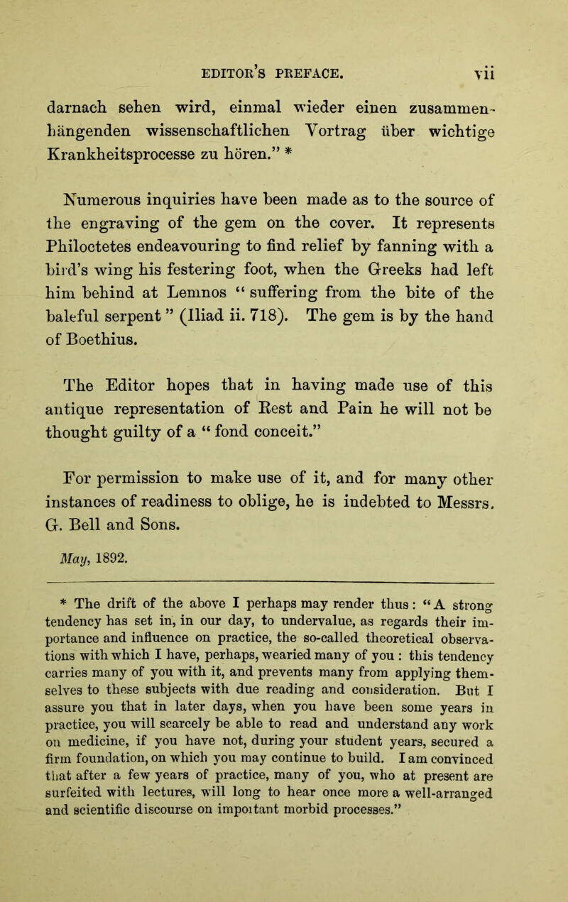 darnacii sehen wird, einmal wieder einen zusammen- liangenden wissenscliaftliclien Yortrag iiber wichtige Krankheitsprocesse zu horen.” * Numerous inquiries have been made as to the source of the engraving of the gem on the cover. It represents Philoctetes endeavouring to find relief by fanning with a bird’s wing his festering foot, when the Greeks had left him behind at Lemnos “ suffering from the bite of the baleful serpent ” (Iliad ii. 718). The gem is by the hand of Boethius. The Editor hopes that in having made use of this antique representation of Best and Pain he will not be thought guilty of a “ fond conceit.” For permission to make use of it, and for many other instances of readiness to oblige, he is indebted to Messrs. G. Bell and Sons. May, 1892. * The drift of the above I perhaps may render thus: “ A strong tendency has set in, in our day, to undervalue, as regards their im- portance and influence on practice, the so-called theoretical observa- tions with which I have, perhaps, wearied many of you : this tendency carries many of you with it, and prevents many from applying them- selves to these subjects with due reading and consideration. But I assure you that in later days, when you have been some years in practice, you will scarcely be able to read and understand any work on medicine, if you have not, during your student years, secured a firm foundation, on which you may continue to build. I am convinced that after a few years of practice, many of you, who at present are surfeited with lectures, will long to hear once more a well-arranged and scientific discourse on impoitant morbid processes.”