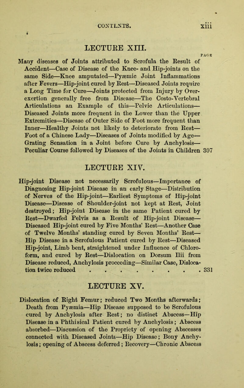 LECTUEE Xm. PAGE Many diseases of Joints attributed to Scrofula the Kesult of Accident—Case of Disease of the Knee- and Hip-joints on the same Side—Knee amputated—Pysemic Joint Inflammations after Fevers—Hip-joint cured by Best—Diseased Joints require a Long Time for Cure—Joints protected from Injury by Over- exertion generally free from Disease—The Costo-Vertebral Articulations an Example of this—Pelvic Articulations— Diseased Joints more frequent in the Lower than the Upper Extremities—Disease of Outer Side of Foot more frequent than Inner—Healthy Joints not likely to deteriorate from Rest— Foot of a Chinese Lady—Diseases of Joints modified by Age— Grating Sensation in a Joint before Cure by Anchylosis— Peculiar Course followed by Diseases of the Joints in Children 307 LECTUEE XIV. Hip-joint Disease not necessarily Scrofulous—Importance of Diagnosing Hip-joint Disease in an early Stage—Distribution of Nerves of the Hip-joint—Earliest Symptoms of Hip-joint Disease—Disease of Shoulder-joint not kept at Rest, Joint destroyed; Hip-joint Disease in the same Patient cured by Rest—Dwarfed Pelvis as a Result of Hip-joint Disease— Diseased Hip-joint cured by Five Months’ Rest—Another Case of Twelve Months’ standing cured by Seven Months’ Rest— Hip Disease in a Scrofulous Patient cured by Rest—Diseased Hip-joint, Limb bent, straightened under Influence of Chloro- form, and cured by Rest—Dislocation on Dorsum Ilii from Disease reduced. Anchylosis proceeding—Similar Case, Disloca- tion twice reduced ... ..... 331 LECTUEE XV. Dislocation of Right Femur; reduced Two Months afterwards; Death from Pyaemia—Hip Disease supposed to be Scrofulous cured by Anchylosis after Rest; no distinct Abscess—Hip Disease in a Phthisical Patient cured by Anchylosis ; Abscess absorbed—Discussion of the Propriety of opening Abscesses connected with Diseased Joints—Hip Disease; Bony Anchy- losis ; opening of Abscess deferred; Recovery—Chronic Abscess