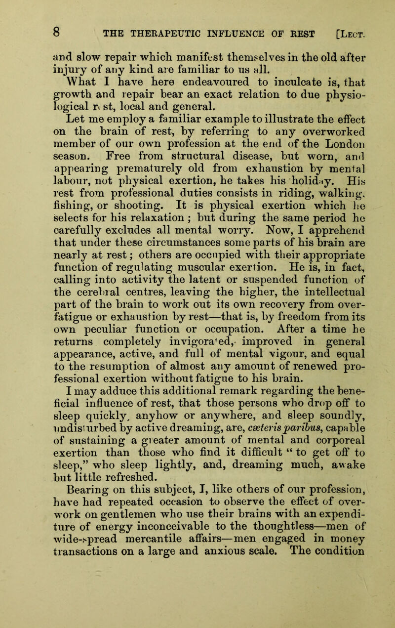and slow repair which manifest themselves in the old after injury of any kind are familiar to us all. What I have here endeavoured to inculcate is, that growth and repair bear an exact relation to due physio- logical ri st, local and general. Let me employ a familiar example to illustrate the effect on the brain of rest, by referring to any overworked member of our own profession at the end of the London season. Free from structural disease, but worn, and appearing prematurely old from exhaustion by mental labour, not physical exertion, he takes his holid<iy. His rest from professional duties consists in riding, walking, fishing, or shooting. It is physical exertion which he selects for his relaxation ; but during the same period ho carefully excludes all mental worry. Now, I apprehend that under these circumstances some parts of his brain are nearly at rest; others are occupied with their appropriate function of regulating muscular exertion. He is, in fact, calling into activity the latent or suspended function of the cerebral centres, leaving the higher, the intellectual part of the brain to work out its own recovery from over- fatigue or exhaustion by rest—that is, by freedom from its own peculiar function or occupation. After a time he returns completely invigorated,- improved in general appearance, active, and full of mental vigour, and equal to the resumption of almost any amount of renewed pro- fessional exertion without fatigue to his brain. I may adduce this additional remark regarding the bene- ficial influence of rest, that those persons who drop off to sleep quickly, anyhow or anywhere, and sleep soundly, undisturbed by active dreaming, are, cseterisparibus^ capable of sustaining a greater amount of mental and corporeal exertion than those who find it difficult “ to get off to sleep,” who sleep lightly, and, dreaming much, awake but little refreshed. Bearing on this subject, I, like others of our profession, have had repeated occasion to observe the effect of over- work on gentlemen who use their brains with an expendi- ture of energy inconceivable to the thoughtless—men of wide-spread mercantile affairs—men engaged in money transactions on a large and anxious scale. The condition