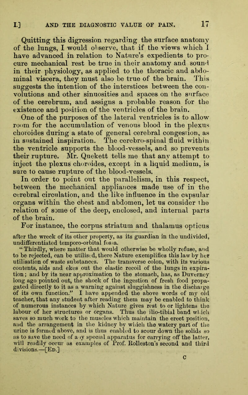 Quitting this digression regarding the surface anatomy of the lungs, I would observe, that if the views which I have advanced in relation to Nature’s expedients to pro- cure mechanical rest be true in their anatomy and sound in their physiology, as applied to the thoracic and abdo- minal viscera, they must also be true of the brain. This suggests the intention of the interstices between the con- volutions and other sinuosities and spaces on the surface of the cerebrum, and a.ssigns a probable reason for the existence and position of the ventricles of the brain. One of the purposes of the lateral ventricles is to allow room for the accumulation of venous blood in the plexus choroides during a state of general cerebral congestion, as in sustained inspiration. The cerebro-spinal fluid within the ventricle supports the blood-vessels, and so prevents their rupture. Mr. Quekett tells me that any attempt to inject the plexus choroides, except in a liquid medium, is sure to cause rupture of the blood-vessels. In order to point out the parallelism, in this respect, between the mechanical appliances made use of in the cerebral circulation, and the like influence in the capsular organs within the chest and abdomen, let us consider the relation of same of the deep, enclosed, and internal parts of the brain. For instance, the corpus striatum and thalamus opticus after the wreck of its other property, as its guardian in the undivided, undifferentiated temporo-orbital fossa. “ Thirdly, where matter that would otherwise be wholly refuse, and to be rejected, can be utilised, there Nature exemplifies this law by her utilisation of waste substances. The transverse colon, with its various contents, aids and ekes out the elastic recoil of the lungs in expira- tion; and by its near approximation to the stomach, has, as Duverney long ago pointed out, the shock of the ingestion of fresh food propa- gated directly to it as a warning against sluggishness in the discharge of its own function.” I have appended the above words of my old teacher, that any student after reading them may be enabled to think of numerous instances by which Nature gives rest to or lightens the labour of her structures or organs. Thus the ilio-tibial band wl.ich saves so much work to the muscles which maintain the erect position, and the arrangement in the kidney by wLicli the watery part of the urine is formed above, and is thus enabled to scour down the solids so as to save the need of a ly special apparatus for carrying off the latter, will readily occur as examples of Prof. Kolleston’s second and third divisions.—[Ed.] C