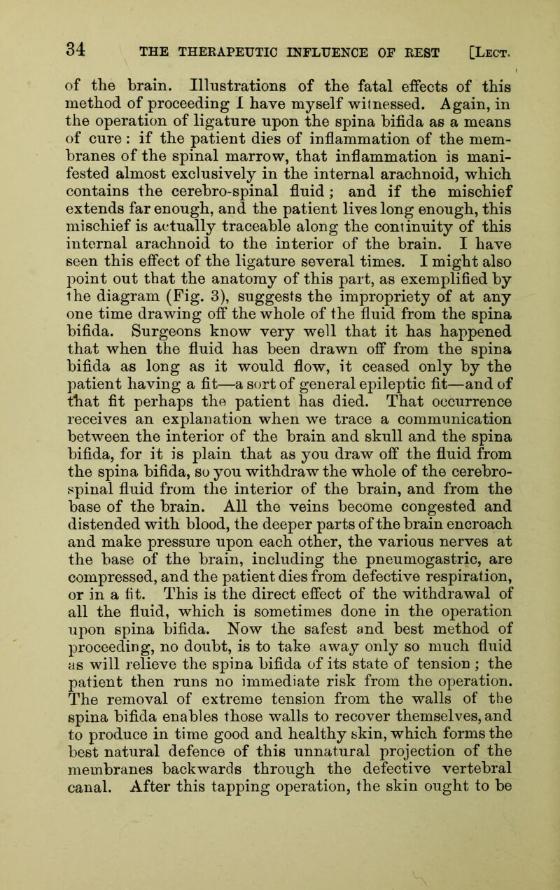 of the brain. Illustrations of the fatal effects of this method of proceeding I have myself witnessed. Again, in the operation of ligature upon the spina bifida as a means of cure: if the patient dies of inflammation of the mem- branes of the spinal marrow, that inflammation is mani- fested almost exclusively in the internal arachnoid, which contains the cerebro-spinal fluid ; and if the mischief extends far enough, and the patient lives long enough, this mischief is actually traceable along the continuity of this internal arachnoid to the interior of the brain. I have seen this effect of the ligature several times. I might also point out that the anatomy of this part, as exemplified by the diagram (Fig. 3), suggests the impropriety of at any one time drawing off the whole of the fluid from the spina bifida. Surgeons know very well that it has happened that when the fluid has been drawn off from the spina bifida as long as it would flow, it ceased only by the patient having a fit—a sort of general epileptic fit—and of that fit perhaps the patient has died. That occurrence receives an explanation when we trace a communication between the interior of the brain and skull and the spina bifida, for it is plain that as you draw off the fluid from the spina bifida, so you withdraw the whole of the cerebro- spinal fluid from the interior of the brain, and from the base of the brain. All the veins become congested and distended with blood, the deeper parts of the brain encroach and make pressure upon each other, the various nerves at the base of the brain, including the pneumogastric, are compressed, and the patient dies from defective respiration, or in a fit. This is the direct effect of the withdrawal of all the fluid, which is sometimes done in the operation upon spina bifida. Now the safest and best method of proceeding, no doubt, is to take away only so much fluid as will relieve the spina bifida of its state of tension ; the patient then runs no immediate risk from the operation. The removal of extreme tension from the walls of the spina bifida enables those walls to recover themselves, and to produce in time good and healthy skin, which forms the best natural defence of this unnatural projection of the membranes backwards through the defective vertebral canal. After this tapping operation, the skin ought to be