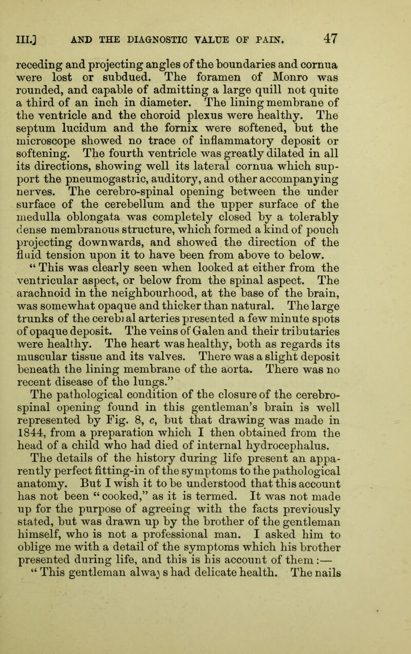 receding and projecting angles of the boundaries and cornua were lost or subdued. The foramen of Monro was rounded, and capable of admitting a large quill not quite a third of an inch in diameter. The lining membrane of the ventricle and the choroid plexus were healthy. The septum lucidum and the fornix were softened, but the microscope showed no trace of inflammatory deposit or softening. The fourth ventricle was greatly dilated in all its directions, showing well its lateral cornua which sup- port the pneumogastric, auditory, and other accompanying nerves. The cerebro-spinal opening between the under surface of the cerebellum and the upper surface of the medulla oblongata was completely closed by a tolerably dense membranous structure, which formed a kind of pouch projecting downwards, and showed the direction of the fluid tension upon it to have been from above to below. “ This was clearly seen when looked at either from the ventricular aspect, or below from the spinal aspect. The arachnoid in the neighbourhood, at the base of the brain, was somewhat opaque and thicker than natural. The large trunks of the cerebi al arteries presented a few minute spots of opaque deposit. The veins of Galen and their tributaries were healthy. The heart was healthy, both as regards its muscular tissue and its valves. There was a slight deposit beneath the lining membrane of the aorta. There was no recent disease of the lungs.” The pathological condition of the closure of the cerebro- spinal opening found in this gentleman’s brain is well represented by Fig. 8, c, but that drawing was made in 1844, from a preparation which I then obtained from the head of a child who had died of internal hydrocephalus. The details of the history during life present an appa- rently perfect fitting-in of the symptoms to the pathological anatomy. But I wish it to be understood that this account has not been “ cooked,” as it is termed. It was not made up for the purpose of agreeing with the facts previously stated, but was drawn up by the brother of the gentleman himself, who is not a professional man. I asked him to oblige me with a detail of the symptoms which his brother presented during life, and this is his account of them ;— “ This gentleman alwa^ s had delicate health. The nails