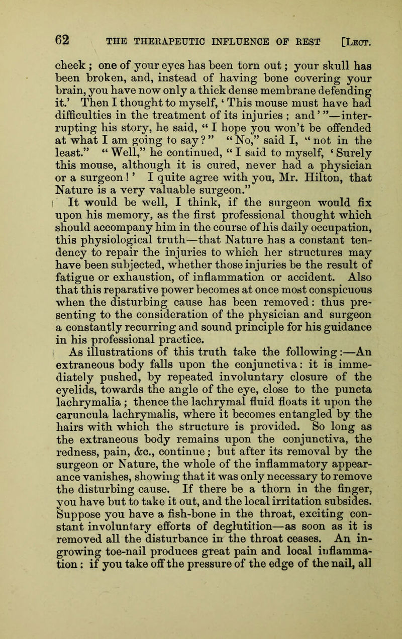 cheek ; one of your eyes has been torn out; your skull has been broken, and, instead of having bone covering your brain, you have now only a thick dense membrane defending it.’ Then I thought to myself, ‘ This mouse must have had difficulties in the treatment of its injuries ; and ’ ”—inter- rupting his story, he said, “ I hope you won’t be offended at what I am going to say ? ” “ No,” said I, “ not in the least.” “ Well,” he continued, “ I said to myself, ‘ Surely this mouse, although it is cured, never had a physician or a surgeon! ’ I quite agree with you, Mr. Hilton, that Nature is a very valuable surgeon.” I It would be well, I think, if the surgeon would fix upon his memory, as the first professional thought which should accompany him in the course of his daily occupation, this physiological truth—that Nature has a constant ten- dency to repair the injuries to which her structures may have been subjected, whether those injuries be the result of fatigue or exhaustion, of inflammation or accident. Also that this reparative power becomes at once most conspicuous when the disturbing cause has been removed: thus pre- senting to the consideration of the physician and surgeon a constantly recurring and sound principle for his guidance in his professional practice. I As illustrations of this truth take the following:—An extraneous body falls upon the conjunctiva: it is imme- diately pushed, by repeated involuntary closure of the eyelids, towards the angle of the eye, close to the puncta lachrymalia ; thence the lachrymal fluid floats it upon the caruncula lachrymalis, where it becomes entangled by the hairs with which the structure is provided. So long as the extraneous body remains upon the conjunctiva, the redness, pain, &o., continue; but after its removal by the surgeon or Nature, the whole of the inflammatory appear- ance vanishes, showing that it was only necessary to remove the disturbing cause. If there be a thorn in the finger, you have but to take it out, and the local irritation subsides. Suppose you have a fish-bone in the throat, exciting con- stant involuntary efforts of deglutition—as soon as it is removed all the disturbance in the throat ceases. An in- growing toe-nail produces great pain and local inflamma- tion : if you take off the pressure of the edge of the nail, all