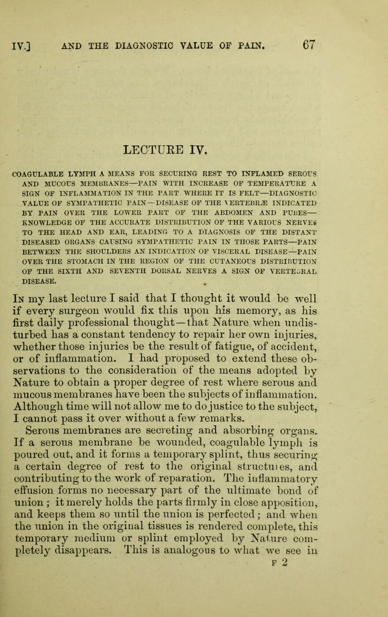 LECTUEE IV. COAGULABLE LYMPH A MEANS FOE SECURING REST TO INFLAMED SEROUS AND MUCOUS MEMBRANES—PAIN WITH INCREASE OF TEMPERATURE A SIGN OF INFLAMMATION IN THE PART WHERE IT IS FELT—DIAGNOSTIC VALUE OF SYMPATHETIC PAIN—DISEASE OF THE VERTEBRAE INDICATED BY PAIN OVER THE LOWER PART OF THE ABDOMEN AND PUBES— KNOWLEDGE OF THE ACCURATE DISTRIBUTION OF THE VARIOUS NERVES TO THE HEAD AND EAR, LEADING TO A DIAGNOSIS OF THE DISTANT DISEASED ORGANS CAUSING SYMPATHETIC PAIN IN THOSE PARTS—PAIN BETWEEN THE SHOULDERS AN INDICATION OP VISCERAL DISEASE—PAIN OVER THE STOMACH IN THE REGION OF THE CUTANEOUS DISTRIBUTION OP THE SIXTH AND SEVENTH DORSAL NERVES A SIGN OF VERTEBRAL DISEASE. In my last lecture I said that I thought it would be well if every surgeon would fix this upon his memory, as his first daily professional thought—that Nature when undis- turbed has a constant tendency to repair her own injuries, whether those injuries be the result of fatigue, of accident, or of inflammation. 1 had proposed to extend these ob- servations to the consideration of the means adopted by Nature to obtain a proper degree of rest where serous and mucous membranes have been the subjects of inflammation. Although time will not allow me to do justice to the subject, I cannot pass it over without a few remarks. Serous membranes are seci eting and absorbing organs. If a serous membrane be wounded, coagulable lymph is poured out, and it forms a temporary splint, thus securing a certain degree of rest to the original structuies, and contributing to the work of reparation. The inflammatory effusion forms no necessary part of the ultimate bond of union ; it merely holds the parts firmly in close apposition, and keeps them so until the union is perfected ; and when the union in the original tissues is rendered complete, this temporary medium or splint employed by Nai.ure com- pletely disappears. This is analogous to what we see in