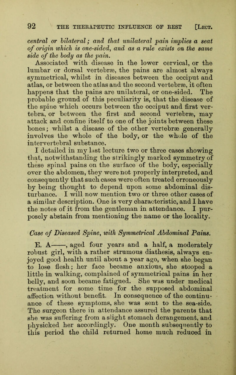central or bilateral; and that unilateral pain implies a seat of origin which is one-sided, and as a rule exists on the same side of the body as the pain. Associated with disease in the lower cervical, or the lumbar or dorsal vertebrae, the pains are almost always symmetrical, whilst in diseases between the occiput and atlas, or between the atlas and the second vertebrae, it often happens that the pains are unilateral, or one-sided. The probable ground of this peculiarity is, that the disease of the spine which occurs between the occiput and first ver- tebra, or between the first and second vertebrae, may attack and confine itself to one of the joints between these bones; whilst a disease of the other vertebrae generally involves the whole of the body, or the whole of the intervertebral substance. I detailed in my last lecture two or three cases showing that, notwithstanding the strikingly marked symmetry of these spinal pains on the surface of the body, especially over the abdomen, they were not properly interpreted, and consequently that such cases were often treated erroneously by being thought to depend upon some abdominal dis- turbance. I will now mention two or three other cases of a similar description. One is very characteristic, and I have the notes of it from the gentleman in attendance. I pur- posely abstain from mentioning the name or the locality. Case of Diseased Spine, with Symmetrical Abdominal Pains. E. A , aged four years and a half, a moderately robust girl, with a rather strumous diathesis, always en- joyed good health until about a year ago, when she began to lose flesh; her face became anxious, she stooped a little in walking, complained of symmetrical pains in her belly, and soon became fatigued. She was under medical treatment for some time for the supposed abdominal affection without benefit. In consequence of the continu- ance of these symptoms, she was sent to the sea-side. The surgeon there in attendance assured the parents that she was suffering from a slight stomach derangement, and pjhysicked her accordingly. One month subsequently to this period the child returned home much reduced in