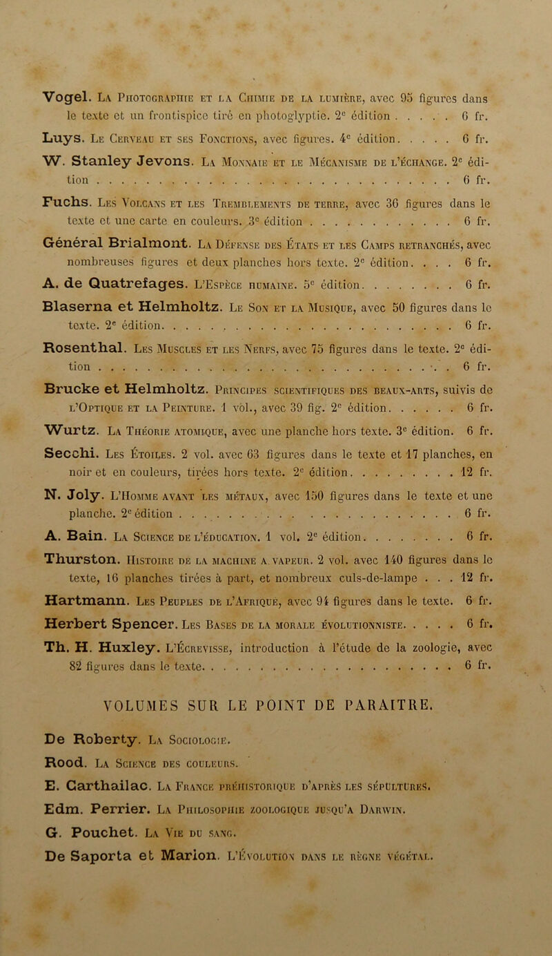 Vogel. La Photographic et la Chime de la lumtere, avcc 95 figures dans le texte et an frontispicc tire on photoglyptie. 2° edition G fr. Luys. Le Cerveau et ses Fonctions, avec figures. 4C edition 6 fr. W. Stanley Jevons. La Monnaie et le Mecanisme de l’ech^mge. 2° Edi- tion 6 fr. Fuchs. Les Voecans et les Tremblements de terre. avec 30 figures dans le texte et une carte en couleurs. 3° edition 6 fr. General Brialmont. La Defease des Etats et les Camps retranches, avec nombreuses figures et deux planches hors texte. 2C edition.... 6 fr. A. de Quatrefages. L’Espece humaine. 5c edition G fr. Blaserna et Helmholtz. Le Son et la Musique, avec 50 figures dans lc texte. 2e edition 6 fr. Rosenthal. Les Muscles et les Ingres, avec 75 figures dans le texte. 2° edi- tion •. . 6 fr. Brucke et Helmholtz. Principes scientifiques des beaux-arts, suivis de l’Optique et la Pelnture. 1 vol., avec 39 fig. 2C Edition 6 fr. Wurtz. La Theorie atomique, avec une planche hors texte. 3C edition. 6 fr. Secchi. Les Etoiles. 2 vol. avec 63 figures dans le texte et 17 planches, en noir et en couleurs, tirees hors texte. 2C edition 12 fr. N. Joly. L’Homme avant les metaux, avec 150 figures dans le texte et une planche. 2° edition 6 fr. A. Bain. La Science de l’education. 1 vol. 2° edition 6 fr. Thurston. IIistoire de la machine a. vapeur. 2 vol. avec 140 figures dans lc texte, 16 planches tirees a part, et nombreux culs-de-lampe . . . 12 fr. Hartmann. Les Peuples de l’Aerique, avec 94 figures dans le texte. 6 fr. Herbert Spencer. Les Bases de la morale evolutionniste 6 fr. Th. H. Huxley. L’Ecrevisse, introduction a l’etude de la zoologie, avec 82 figures dans le texte 6 fr- VOLUMES SUR LE POINT DE PARAITRE. De Roberty. La Sociology. Rood. La Science des couleurs. E. Garthailac. La France preiiistorique d’apres les sepultures. Edm. Perrier. La Philosophic zooi.ogique jusqu’a Darwin. G. Pouchet. La Vie du sang. De Saporta et Marion. L’Evolution dans i,e regne vegetal.