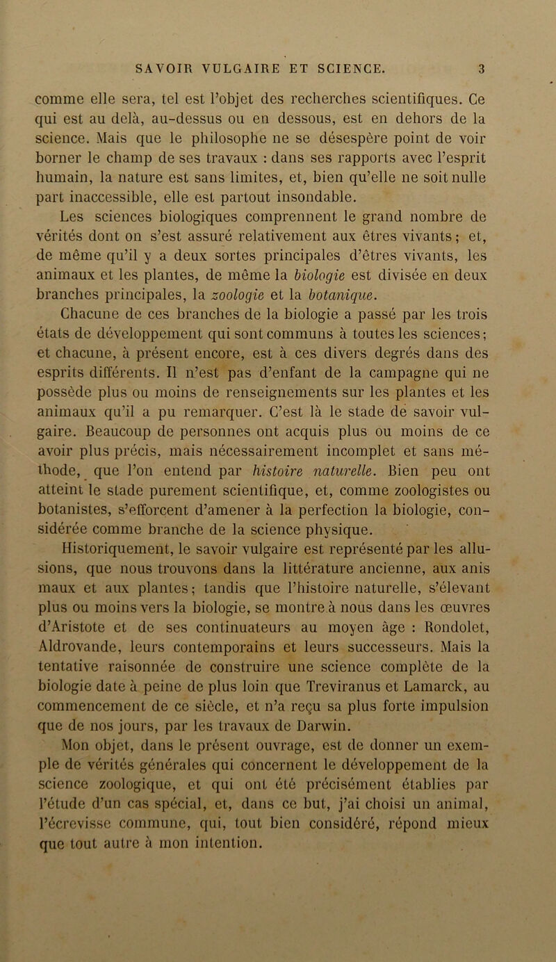 eomme elle sera, tel est Pobjet des recherches scientifiques. Ce qui est au dela, au-dessus ou en dessous, est en dehors de la science. Mais que le philosophe ne se desespere point de voir borner le champ de ses travaux : dans ses rapports avec l’esprit humain, la nature est sans limites, et, bien qu’elle ne soit nulle part inaccessible, elle est partout insondable. Les sciences biologiques comprennent le grand nombre de verites dont on s’est assure relativement aux etres vivants; et, de meme qu’il y a deux sortes principales d’etres vivants, les animaux et les plantes, de meme la biologie est divisee en deux branches principales, la zoologie et la botanique. Chacune de ces branches de la biologie a passe par les trois etats de developpement qui sontcommuns a toutes les sciences; et chacune, a present encore, est a ces divers degres dans des esprits different^. II n’est pas d’enfant de la campagne qui ne possede plus ou moins de renseignements sur les plantes et les animaux qu’il a pu remarquer. G’est la le stade de savoir vul- gaire. Beaucoup de personnes ont acquis plus ou moins de ce avoir plus precis, mais necessairement incomplet et sans me- tbode, que Pon entend par histoire naturelle. Bien peu ont atteint le stade purement scientifique, et, comme zoologistes ou botanistes, s’efforcent d’amener a la perfection la biologie, con- sideree comme branche de la science physique. Ilistoriquement, le savoir vulgaire est represente par les allu- sions, que nous trouvons dans la litterature ancienne, aux anis maux et aux plantes; tandis que Phistoire naturelle, s’elevant plus ou moins vers la biologie, se montre a nous dans les oeuvres d’Aristote et de ses continuateurs au moyen age : Rondolet, Aldrovande, leurs contemporains et leurs successeurs. Mais la tentative raisonnee de construire une science complete de la biologie date a peine de plus loin que Treviranus et Lamarck, au commencement de ce siecle, et n’a regu sa plus forte impulsion que de nos jours, par les travaux de Darwin. Mon objet, dans le present ouvrage, est de donner un exem- ple de verites generates qui concernent le developpement de la science zoologique, et qui ont ete precisement etablies par l’etude d’un cas special, et, dans ce but, j’ai choisi un animal, Pecrevisse commune, qui, lout bien considbre, repond mieux que tout autre a mon intention.