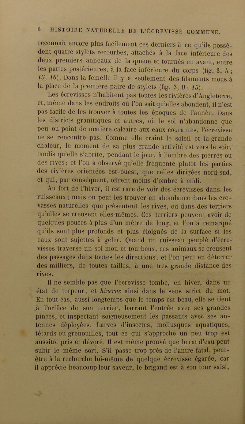 i econnait encore plus facilement ces derniers a ce qu’ils posse- dent quatre stylets recourbes, attaches a la face inferieure des deux premiers anneaux de la queue et tournes en avant, entre les pattes posterieures, a la face inferieure du corps (fig. 3, A; IS, 16). Dans la femelle il y a seulement des filaments mous a la place de la premiere paire de stylets (fig. 3, B; 15). Les ecrevisses n’habitent pas toutes les rivieres d’Angleterre, et, meme dans les endroits oil l’on sail qu’elles abondent, il n’est pas facile de les trouver a toutes les epoques de l’annee. Dans les districts granitiques et aulres, oil le sol n’abandonne que peu ou point de matiere calcaire aux eaux courantes, l’ecrevisse ne se rencontre pas. Comme elle craint le soleil et la grande chaleur, le moment de sa plus grande activite est vers le soir, tandis qu’elle s’abrite, pendant le jour, il l’ombre des pierres ou' des rives; et Ton a observe qu’elle frequente plutot les parties des rivieres orientees est-ouest, que cedes dirigees nord-sud, et qui, par consequent, ofl'rent moins d’ombre a midi. Au fort de l’hiver, il est rare de voir des ecrevisses dans les ruisseaux; mais on peut les trouver en abondance dans les cre- vasses naturelles que presentent les rives, ou dans des terriers qu’elles se creusent elles-memes. Ces terriers peuvent avoir de quelques polices a plus d’un metre de long, et l’on a remarque qu’ils sont plus profonds et plus eloignes de la surface si les eaux sont sujettes a geler. Quand un ruisseau peuple d’ecre- visses traverse un sol mou et tourbeux, ces animaux se creusent des passages dans toutes les directions; et l’on peut en deterrer des milliers, de toutes tailles, a une tres grande distance des rives. Il ne semble pas que l’ecrevisse tombe, en hiver, dans un etat de torpeur, et hiverne ainsi dans le sens strict du mot. En tout cas, aussi longtemps que le temps est beau, elle se tient ,a Porifice de son terrier, barrant l’entree avec ses grandes pinces, et inspectant soigneusement les passants avec ses an- tennes deployees. Larves d’insectes, mollusques aquatiques, tetards ou grenouilles, tout ce qui s’approche un peu trop est aussitot pris et devord. Il est meme prouve que le ratd’eau peut subir le meme sort. S’il passe trop prbs de l’antre fatal, peul- etre a la recherche lui-meme de quelque ecrevisse egaree, car il apprecie beaucoup leur saveur, le brigand est a son tour saisi,