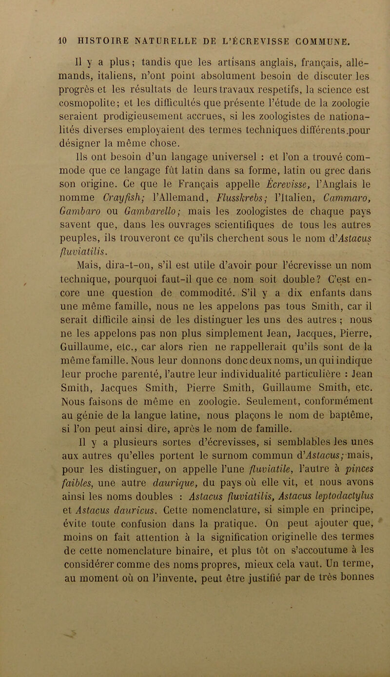 II y a plus; tandis que les artisans anglais, frangais, alle- mands, italiens, n’ont point absolument besoin de discuter les progres et les resultats de leurs travaux respetifs, la science est cosmopolite; et les difficultes que presente Petude de la zoologie seraient prodigieusement accrues, si les zoologistes de nationa- lity diverses employaient des termes techniques differents.pom' designer la meme cbose. 11s ont besoin d’un langage universel : et l’on a trouve com- mode que ce langage fut latin dans sa forme, latin ou grec dans son origine. Ce que le Frangais appelle Ecrevisse, l’Anglais le nomme Crayfish; PAllemand, Flusskrehs; l’ltalien, Cammaro, Gambaro ou Gambarello; mais les zoologistes de chaque pays savent que, dans les ouvrages scientifiques de tous les autres peuples, ils trouveront ce qu’ils cherchent sous le nom d’dstacus fluviatilis. Mais, dira-t-on, s’il est utile d’avoir pour l’ecrevisse un nom technique, pourquoi faut-il que ce nom soit double? C’est en- core une question de commodite. S’il y a dix enfants dans une meme famille, nous ne les appelons pas tous Smith, car il serait difficile ainsi de les distinguer les uns des autres ; nous ne les appelons pas non plus simplement Jean, Jacques, Pierre, Guillaume, etc., car alors rien ne rappellerait qu’ils sont de la meme famille. Nous leur donnons done deux noms, un qui indique leur proche parente, l’autre leur individualite particuliere : Jean Smith, Jacques Smith, Pierre Smith, Guillaume Smith, etc. Nous faisons de meme en zoologie. Seulement, conformement au genie de la langue latine, nous plagons le nom de bapteme, si l’on peut ainsi dire, apres le nom de famille. II y a plusieurs sortes d’ecrevisses, si semblables les unes aux autres qu’elles portent le surnom commun d’dstocus;-mais, pour les distinguer, on appelle l’une fluviatile, l’autre a pinces faibles, une autre daurique, du pays ou elle vit, et nous avons ainsi les noms doubles : Astacus fluviatilis, Astacus leptodactylus et Astacus dauricus. Cette nomenclature, si simple en principe, evite toute confusion dans la pratique. On peut ajouter que, moins on fait attention a la signification originelle des termes de cette nomenclature binaire, et plus tot on s’accoutume a les considerer comme des nomspropres, mieux cela vaut. Un terme, au moment ou on Pinvente, peut etre justifie par de Ires bonnes