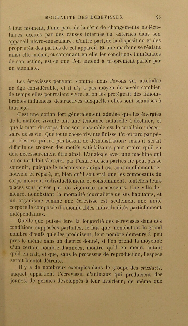 a tout moment, d’une part, de la serie de changements molecu- laires excites par des causes internes ou externes dans son appareil nevro-musculaire; d’autre part,de la disposition et des proprietes des parties de cet appareil. Et une machine sereglant ainsi elle-meme, et contenant en elle les conditions immediates de son action, est ce que l’on entend a proprement parler par un automate. Les ecrevisses peuvent, comme nous Pavons vu, atteindre un age considerable, et il n’y a pas moyen de savoir combien de temps elles pourraient vivre, si on les protegeait des innom- brables influences destructives auxquelles elles sont soumises a tout age. C’est une notion fort generalement admise que les energies de la matiere vivante ont une tendance naturelle a decliner, et que la mort du corps dans son ensemble est le corollaire-neces- saire de sa vie. Que toute chose vivante finisse tot ou tard par pe- rir, c’est ce qui n’a pas besoin de demonstration; mais il serait difficile de trouver des motifs satisfaisants pour croire qu’il en doit necessairement etre ainsi. L’analogie avec une machine qui tot ou tard doit s’arreter par l’usure de ses parties ne peut pas se soutenir, puisque le mecanisme animal est continuellement re- nouvele et repare, et, bien qu’il soit vrai que les composants du corps meurent individuellement et constamment, toutefois leurs places sont prises par de vigoureux successeurs. Une ville de- meure, nonobstant la mortalite journaliere de ses habitants, et un organisme comme une ecrevisse est seulement une unite corporelle composee d’innombrables individuality partiellement independantes. Quelle que puisse etre la longevite des ecrevisses dans des conditions supposees parfaites, le fait que, nonobstant le grand nombre d’oeufs qu’elles produisent, leur nombre demeure a peu pres le meme dans un district donne, si l’on prend la moyenne d’un certain nombre d’annees, montre qu’il en meurt autant qu’il en nait, et que, sans le processus de reproduction, l’espece serait bientot ddtruite. il y a de nombreux exemples dans le groupe des crustaccs, auquel appartient l’ecrevisse, d’animaux qui produisent des jeunes, de germes devcloppes a leur interieur; de meme que