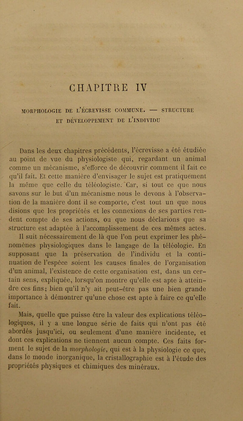 CHAPITRE IV MORPHOLOGIE DE L’ECREVISSE COMMUNE. — STRUCTURE ET DEVELOPPEMENT DE l’iNDTVIDU Dans les deux chapitres precedents, l’ecrevisse a ete etudiee au point de vue du physiologiste qui, regardant un animal comme un mecanisme, s’efforce de decouvrir comment il fait ce qu’il fait. Et cette maniere d’envisager le sujet est pratiquement la meme que celle du teleologiste. ‘Car, si tout ce que nous savons sur le but d’un mecanisme nous le devons a l’observa- tion de la maniere dont il se comporte, c’est tout un que nous disions que les proprietes et les connexions de ses parties ren- dent compte de ses actions, on que nous declarions que sa structure est adaptee a l’accomplissement de ces memes actes. 11 suit necessairement de la que l’on peut exprimer les phe- nomenes physiologiques dans le langage de la teleologie. En supposant que la preservation de l’individu et la conti- nuation de l’espbce soient les causes finales de Porganisation d’un animal, l’existence de cette organisation est, dans un cer- tain sens, expliquee, lorsqu’on montre qu’elle est apte a attein- dre ces fins,- bien qu’il n’y ait peut-etre pas une bien grande importance a demontrer qu’une chose est apte a faire ce qu’elle fait. Mais, quelle que puisse etre la valeur des explications teleo- logiques, il y a une longue serie de faits qui n’ont pas ete abordes jusqu’ici, ou seulement d’une maniere incidente, et dont ces explications ne tiennent aucun compte. Ces faits for- ment le sujet de la morphologic, qui est a la physiologie ce que, dans le monde inorganique, la cristallographie est a l’etude des proprietes physiques et chimiques des mineraux.