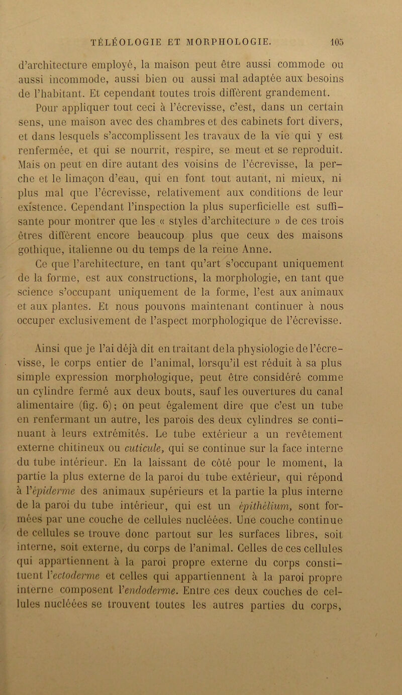 d’architecture employe, la maison peut etre aussi commode ou aussi incommode, aussi bien ou aussi mal adaptee aux besoins de 1’habitant. Et cependant toutes trois different grandement. Pour appliquer tout ceci a l’ecrevisse, c’est, dans un certain sens, une maison avec des chambres et des cabinets fort divers, et dans lesquels s’accomplissent les travaux de la vie qui y est renfermee, et qui se nourrit, respire, se meut et se reproduit. Mais on peut en dire autant des voisins de l’bcrevisse, la per- che et le limaqon d’eau, qui en font tout autant, ni mieux, ni plus mal que l’ecrevisse, relativement aux conditions de leur existence. Cependant l’inspection la plus superficielle est suffi- sante pour montrer que les « styles d’architecture » de ces trois etres different encore beaucoup plus que ceux des maisons gothique, italienne ou du temps de la reine Anne. Ce que l’architecture, en tant qu’art s’occupant uniquement de la forme, est aux constructions, la morphologie, en tant que science s’occupant uniquement de la forme, l’est aux animaux et aux plantes. Et nous pouvons maintenant continuer a nous occuper exclusivement de l’aspect morphologique de l’ecrevisse. Ainsi que je l’aideja dit entraitant dela pbysiologiede l’ecre- visse, le corps entier de l’animal, lorsqu’il est reduit a sa plus simple expression morphologique, peut etre considere comme un cylindre ferme aux deux bouts, sauf les ouvertures du canal alimentaire (fig. 6); on peut egalement dire que c’est un tube en renfermant un autre, les parois des deux cylindres se conti- nuant a leurs extremites. Le tube exterieur a un revetement externe chitineux ou cuticule, qui se continue sur la face interne du tube interieur. En la laissant de cote pour le moment, la partie la plus externe de la paroi du tube exterieur, qui repond a 1 'epidemic des animaux superieurs et la partie la plus interne de la paroi du tube interieur, qui est un epithelium, sont for- mees par une couche de cellules nucleees. Une couche continue de cellules se trouve done partout sur les surfaces libres, soil, interne, soit externe, du corps de l’animal. Cedes de ces cellules qui appartiennent a la paroi propre externe du corps consti- tuent Yectoderme et cedes qui appartiennent a la paroi propre interne composent Vendoclcrme. Entre ces deux couches de cel- lules nucleees se trouvent toutes les autres parties du corps,