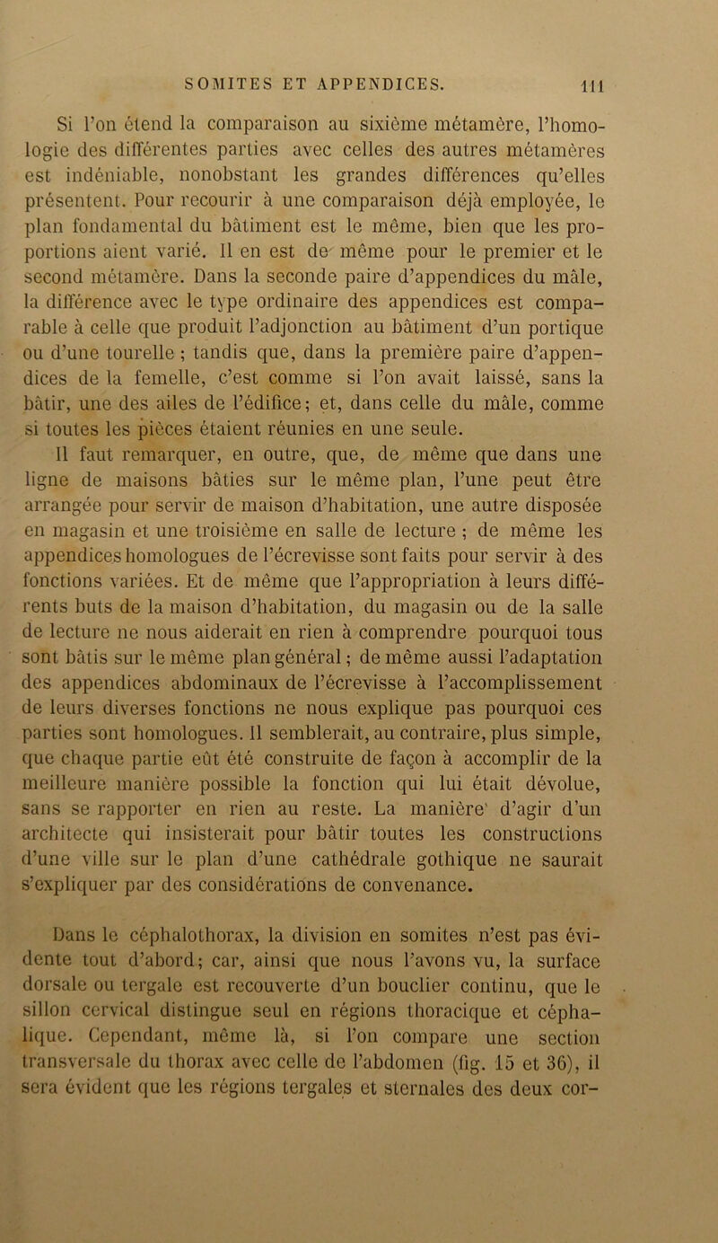 Si l’on etend la comparaison au sixicme metamere, l’homo- logie des differentes parlies avec cedes des autres metameres est indeniable, nonobstant les grandes differences qu’elles presentent. Pour recourir a une comparaison deja employee, le plan fondamental du batiment est le meme, bien que les pro- portions aient varie. II en est de meme pour le premier et le second metamere. Dans la seconde paire d’appendices du male, la difference avec le type ordinaire des appendices est compa- rable a celle que produit l’adjonction au batiment d’un portique ou d’une tourelle ; tandis que, dans la premiere paire d’appen- dices de la femelle, c’est comme si l’on avait laisse, sans la batir, une des ailes de l’edifice; et, dans celle du male, comme si toutes les pieces etaient reunies en une seule. II faut remarquer, en outre, que, de meme que dans une ligne de maisons baties sur le meme plan, l’une peut etre arrangee pour servir de maison d’habitation, une autre disposee en magasin et une troisieme en salle de lecture ; de meme les appendices homologues de l’ecrevisse sont faits pour servir a des fonctions variees. Et de meme que l’appropriation a leurs diffe- rents buts de la maison d’habitation, du magasin ou de la salle de lecture ne nous aiderait en rien a comprendre pourquoi tous sont batis sur le meme plan general; de meme aussi l’adaptation des appendices abdominaux de l’ecrevisse a l’accomplissement de leurs diverses fonctions ne nous explique pas pourquoi ces parties sont homologues. II semblerait, au contraire, plus simple, que chaque partie eut ete construite de fagon a accomplir de la meilleure maniere possible la fonction qui lui etait devolue, sans se rapporter en rien au reste. La maniere' d’agir d’un architecte qui insisterait pour batir toutes les constructions d’une ville sur le plan d’une cathedrale gothique ne saurait s’expliquer par des considerations de convenance. Dans le cephalolhorax, la division en somites n’est pas evi- dente tout d’abord; car, ainsi que nous l’avons vu, la surface dorsale ou tergale est recouvcrte d’un bouclier continu, que le sillon cervical distingue seul en regions thoracique et cepha- lique. Cependant, meme la, si l’on compare une section transversale du thorax avec celle de l’abdomen (fig. 15 et 36), il sera evident que les regions tergales et sternales des deux cor-