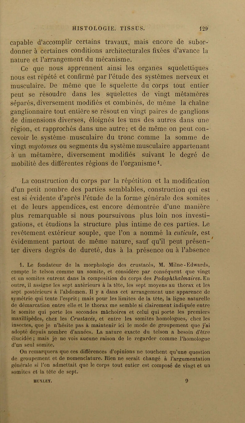 capable d’accomplir certains travaux, mais encore de subor- donner a certaines conditions architecturales fixees d’avance la nature et l’arrangement du mecanisme. Ce que nous apprennent ainsi les organes squelettiques nous est repete et confirme par l’etude des systemes nerveux et musculaire. De meme que le squelette du corps tout entier peut se resoudre dans les squelettes de vingt metameres separes, diversement modifies et combines, de meme la chain© ganglionnaire tout entiere se resout en vingt paires de ganglions de dimensions diverses, eloignes les uns des autres dans une region, et rapproches dans une autre; et de meme on peut con- cevoir le system© musculaire du tronc comme la somme de vingt myotonies ou segments du systeme musculaire appartenant a un metamere, diversement modifies suivant le degre de mobilite des differentes regions de forganismeL La construction du corps par la repetition et la modification d’un petit nombre des parties semblables, construction qui est est si evidente d’apres l’etude de la forme generale des somites et de leurs appendices, est encore demontree d’une maniere plus remarquable si nous poursuivons plus loin nos investi- gations, et etudions la structure plus intime de ces parties. Le revetement exterieur souple, que l’on a nomme la cuticule, est evidemment partout de meme nature, sauf qu’il peut presen- ter divers degres de durete, dus a la presence ou a l’absence 1. Le fondateur de la morphologie des crustaces, M. Milne-Edwards, compte le telson comme un somite, et consid^re par consequent que vingt et un somites entrent dans la composition du corps des Poclophthalmaires. En outre, il assigne les sept anterieurs a la tSte, les sept moyens au thorax et les sept posterieurs a l’abdomen. II y a dans cet arrangement une apparence de sym6trie qui tente 1’esprit; mais pour les limites de la t£.te, la ligne naturelle de demarcation entre elle et le thorax me semble si clairement indiquee entre le somite qui porte les secondes machoires et celui qui porte les premiers maxillipgdes, chez les Crustaces, et entre les somites homologues, chez les insectes, que je n’hdsite pas a maintenir ici le mode de groupement que j’ai adopte depuis nombre d’annces. La nature exacte du telson a bcsoin d’etre elucidee; mais je ne vois aucune raison de le regarder comme Thomologue d’un seul somite. On remarquera que ces differences d’opinions ne touchcnt qu’une question de groupement et de nomenclature. Rien ne serait changd a l’argumentation generale si Ton admettait que le corps tout entier est compose de vingt et un somites et la t6te de sept. HUXCEV. 9