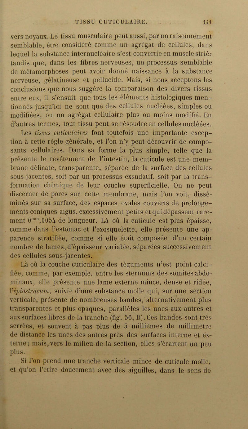 vers noyaux. Le tissu musculaire peut aussi, parunraisonnement semblable, etre considere comme un agregat de cellules, dans lequel la substance internucleaire s’est convertie en muscle strie; tandis que, dans les fibres nerveuses, un processus semblable de metamorphoses peut avoir donne naissance a la substance nerveuse, gelatineuse et pellucide. Mais, si nous acceptons les conclusions que nous suggere la comparaison des divers tissus entre eux, il s’ensuit que tous les elements histologiques men- tionnes jusqu’ici ne sont que des cellules nucleees, simples ou modifiees, ou un agregat cellulaire plus ou moins modifie. En d’autres termes, tout tissu peut se resoudreen cellules nucleees. Les tissus cuticulaires font toutefois une importante excep- tion a cette regie generate, et Eon n’y peut decouvrir de compo- sants cellulaires. Dans sa forme la plus simple, telle que la presente le revetement de l’intestin, la cuticule est une mem- brane delicate, transparente, separee de la surface des cellules sous-jacentes, soit par un processus exsudatif, soit par la trans- formation chimique de leur couche superficielle. On ne peut discerner de pores sur cette membrane, mais Ton voit, disse- mines sur sa surface, des espaces ovales couverts de prolonge- inents coniques aigus, excessivement petits etquidepassent rare- ment 0nim,0054 de longueur. La ou la cuticule est plus epaisse, comme dans Ltestomac et l’exosquelette, elle presente une ap- parence stratifiee, comme si elle etait composee d’un certain nombre de lames, d’epaisseur variable, separees successivement des cellules sous-jacentes. La ou la couche cuticulaire des teguments n’est point calci- fiee, comme, par exemple, entre les sternums des somites abdo- minaux, elle presente une lame externe mince, dense et ridee, Vepioslracum, suivie d’une substance molle qui, sur une section verticale, presente de nombreuses bandes, alternativement plus transparentes et plus opaques, paralleles les lines aux autres et auxsurfaces libres de la tranche (fig. 56, D). Ces bandes sont tres serrees, et souvent a pas plus de 5 millidmes de millimetre de distance les unes des autres pres des surfaces interne et ex- terne; mais, vers le milieu de la section, elles s’ecartent un peu plus. Si l’on prend une tranche verticale mince de cuticule molle, et qu’on retire doucement avec des aiguilles, dans le sens de