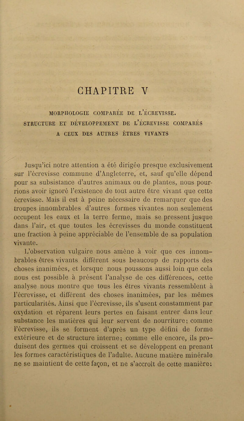 CHAPITRE V MORPIIOLOGIE COMPAREE DE L’ECREVISSE. STRUCTURE ET DEVELOPPEMENT DE i/ECREVISSE COMPARES A CEUX DES AUTRES ETRES VIVANTS Jusqu’ici notre attention a ete dirigee presque exclusivement sur Fecrevisse commune d’Angleterre, et, sauf qu’elle depend pour sa subsistance d’autres animaux ou de plantes, nous pour- rions avoir ignore l’existence de tout autre etre vivant que cette ecrevisse. Mais il est a peine necessaire de remarquer que des troupes innombrables d’autres formes vivantes non seulement occupent les eaux et la terre ferine, mais se pressent jusque dans Fair, et que toutes les ecrevisses du monde constituent une fraction a peine appreciable de l’ensemble de sa population vivante. L’observation vulgaire nous amene a voir que ces innom- brables etres vivants different sous beaucoup de rapports des choses inanimees, et lorsque nous poussons aussi loin que cela nous est possible a present Fanalyse de ces differences, cette analyse nous montre que tous les etres vivants ressemblent a Fecrevisse, et different des choses inanimees, par les memes particularites. Ainsi que Fecrevisse, ils s’usent constamment par oxydation et reparent leurs pertes en faisant entrer dans leur substance les matieres qui leur servent de nourriture; comme Fecrevisse, ils se forment d’apres un type defini de forme exterieure et de structure interne; comme elle encore, ils pro- duisent des germes qui croissent et se developpent en prcnant les formes caracteristiques de Fadulte. Aucune matiore minerale ne se maintient de cette fagon, et ne s’accroit de cette maniere;