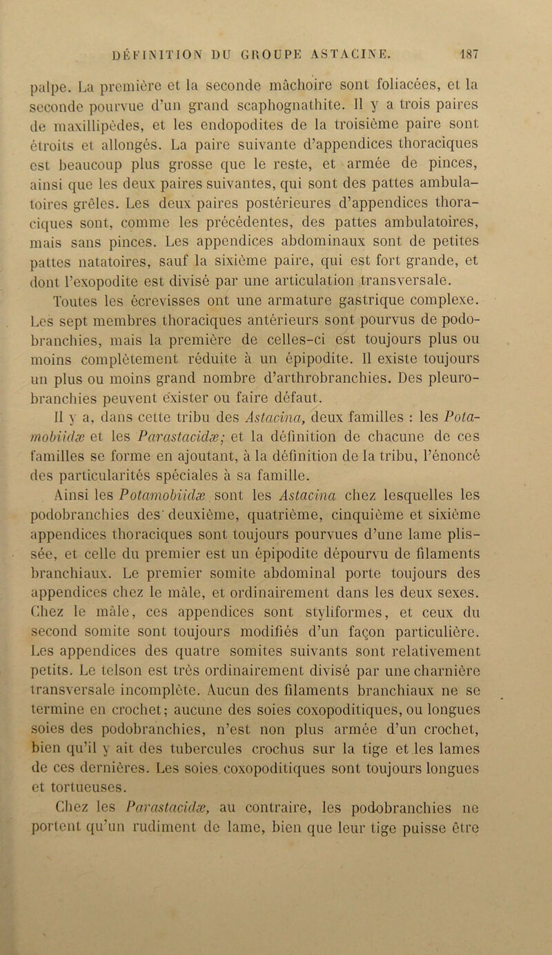 palpe. La premiere et la seeonde machoire sont foliacees, et la seconde pourvue d’un grand scaphognathite. 11 y a trois paires de maxillipedes, et les endopodites de la troisieme paire sont elroits et allonges. La paire suivante d’appendices thoraciques cst beaucoup plus grosse que le reste, et armee de pinces, ainsi que les deux paires suivantes, qui sont des pattes ambula- toires greles. Les deux paires posterieures d’appendices thora- ciques sont, comme les precedentes, des pattes ambulatoires, mais sans pinces. Les appendices abdominaux sont de petites pattes natatoires, sauf la sixieme paire, qui est fort grande, et dont l’exopodite est divise par une articulation transversale. Toutes les ecrevisses ont une armature gastrique complexe. Les sept membres thoraciques anterieurs sont pourvus de podo- branchies, mais la premiere de celles-ci est toujours plus ou moins completement reduite a un epipodite. 11 existe toujours un plus ou moins grand nombre d’arthrobranchies. Des pleuro- branchies peuvent exister ou faire defaut. 11 y a, dans cette tribu des Astacina, deux families : les Pota- mobiidx et les Parastaciclx; et la definition de chacune de ces families se forme en ajoutant, a la definition de la tribu, l’enonce des particularites speciales a sa famille. Ainsi les Potamobiidx sont les Astacina chez lesquelles les podobranchies des' deuxieme, quatrieme, cinquieme et sixieme appendices thoraciques sont toujours pourvues d’une lame plis- see, et celle du premier est un epipodite depourvu de filaments branchiaux. Le premier somite abdominal porte toujours des appendices chez le male, et ordinairement dans les deux sexes. Chez le male, ces appendices sont styliformes, et ceux du second somite sont toujours modifies d’un faqon particuliere. Les appendices des quatre somites suivants sont relativement petits. Le telson est tres ordinairement divise par unecharniere transversale incomplete. Aucun des filaments branchiaux ne sc termine en crochet; aucune des soies coxopoditiques, ou longues soies des podobranchies, n’est non plus armee d’un crochet, bicn qu’il y ait des tubercules crochus sur la tige et les lames de ces dernieres. l.es soies coxopoditiques sont toujours longues et tortueuses. Chez les Parastacidx, au contraire, les podobranchies ne portent qu’un rudiment de lame, bien que leur tige puisse etre