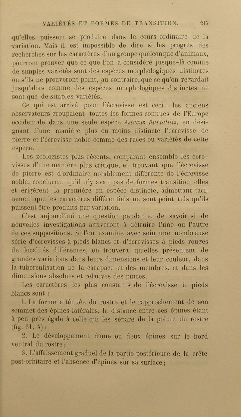 qu’elles puissent se produire dans le cours ordinaire de la variation. Mais il est impossible de dire si les progres des recherches sur les caracteres d’un groupe quelconque d’animaux, pourront prouver que ce quo l’on a considere jusque-la comme de simples varietes sont des especes morphologiques distinctes ou s’ils ne prouveront point, au contraire, que ce qu’on regardait jusqu’alors comme des especes morphologiques distinctes ne sont que de simples varietes. Ce qui est arrive pour l’ecrevisse est ceci : les anciens .observateurs groupaient toutes les formes connues de l’Europe occidentale dans une seule espece Astacus flumatilis, en desi- gnant d’une maniere plus ou moins distincte l’ecrevisse de pierre et l’ecrevisse noble comme des races ou varietes de cette espece. Les zoologistes plus recents, comparant ensemble les ecre- visses d’une maniere plus critique, et trouvant que l’ecrevisse de pierre est d’ordinaire notablement difference de l’ecrevisse noble, conclurent qu’il n’y avait pas de formes transitionnelles et erigerent la premiere en espece distincte, admettant taci- tement que les caracteres differentiels ne sont point tels qu’ils puissent etre produits par variation. C’est aujourd’hui une question pendante, de savoir si de -nouvelles investigations arriveront a detruire l’une ou l’autre de ces suppositions. Si l’on examine avec soin une nombreuse serie d’ecrevisses a pieds blancs et d’ecrevisses a pieds rouges de localites differ.entes, on trouvera qu’elles presentent de grandes variations dans leurs dimensions et leur couleur, dans la tuberculisation de la carapace et des membres, et dans les dimensions absolues et relatives des pinces. Les caracteres les plus constants de l’ecrevisse a pieds blancs sont : 1. La forme attenuee du rostre et le rapprochement de son sommet'des epines laterales, la distance entre ces epines etant a peu pres egale a celle qui les separe de la pointe du rostre (fig-61, A); 2. Le developpement d’une ou deux epines sur le bord ventral du rostre; 3. L’affaissement graduel de la partie posterieure de la crete post-orbitaire et l’absenee d’epines sur sa surface;