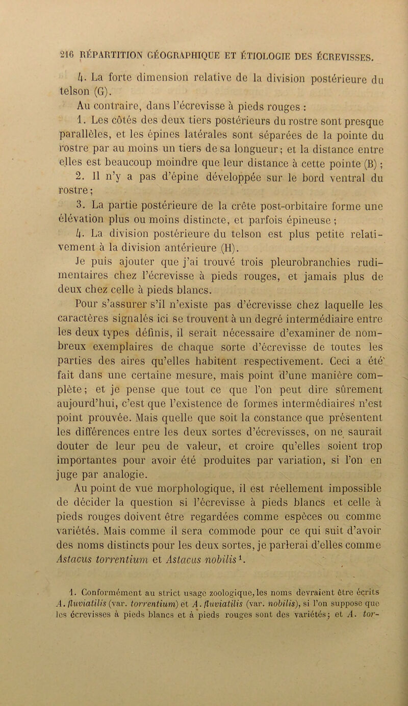 k- La forte dimension relative de la division posterieure du telson (G). An contraire, dans l’ecrevisse a pieds rouges : 1. Lcs cotes des deux tiers posterieure du rostre sont presque parallelcs, et les epines laterales sont separees de la pointe du rostre par au moins un tiers de sa longueur; et la distance entre elles est beaucoup moindre que leur distance a cette pointe (B); 2. 11 n’y a pas d’epine developpee sur le bord ventral du rostre; 3. La partie posterieure de la crete post-orbitaire forme une elevation plus ou moins distincte, et parfois epineuse; h- La division posterieure du telson est plus petite relati- vement a la division anterieure (H). Je puis ajouter que j’ai trouve trois pleurobranchies rudi- mentaires chez l’ecrevisse a pieds rouges, et jamais plus de deux chez celle a pieds blancs. Pour s’assurer s’il n’existe pas d’ecrevisse chez laquelle les caracteres signales ici se trouvent a un degre intermediaire entre les deux types definis, il serait necessaire d’examiner de nom- breux exemplaires de chaque sorte d’ecrevisse de toutes les parties des aires qu’elles habitent respectivement. Ceci a ete' fait dans une certaine mesure, mais point d’une maniere com- plete ; et je pense que tout ce que Ton peut dire surement aujourd’hui, e’est que l’existence de formes intermediaires n’est point prouvee. Mais quelle que soit la Constance que presentent lcs differences entre les deux sortes d’ecrevisses, on ne saurait douter de leur peu de val-eur, et croire qu’elles soient trop importantes pour avoir ete produites par variation, si Ton en juge par analogie. Au point de vue morphologique, il est reellement impossible de decider la question si l’ecrevisse a pieds blancs et celle a pieds rouges doivent etre regardees comme especes ou comme varietes. Mais comme il sera commode pour ce qui suit d’avoir des noms distincts pour les deux sortes, je parlerai d’elles comme Astacus torrentium et Astcicas nobilis1. 1. Conformemcnt au strict usage zoologique, les noms devraient 6tre ecrits A. fluviatilis (var. torrentium) et A. fluviatilis (var. nobilis), si I’on suppose que les ecrevisses a pieds blancs et a pieds rouges sont des varietes; et A. tor-