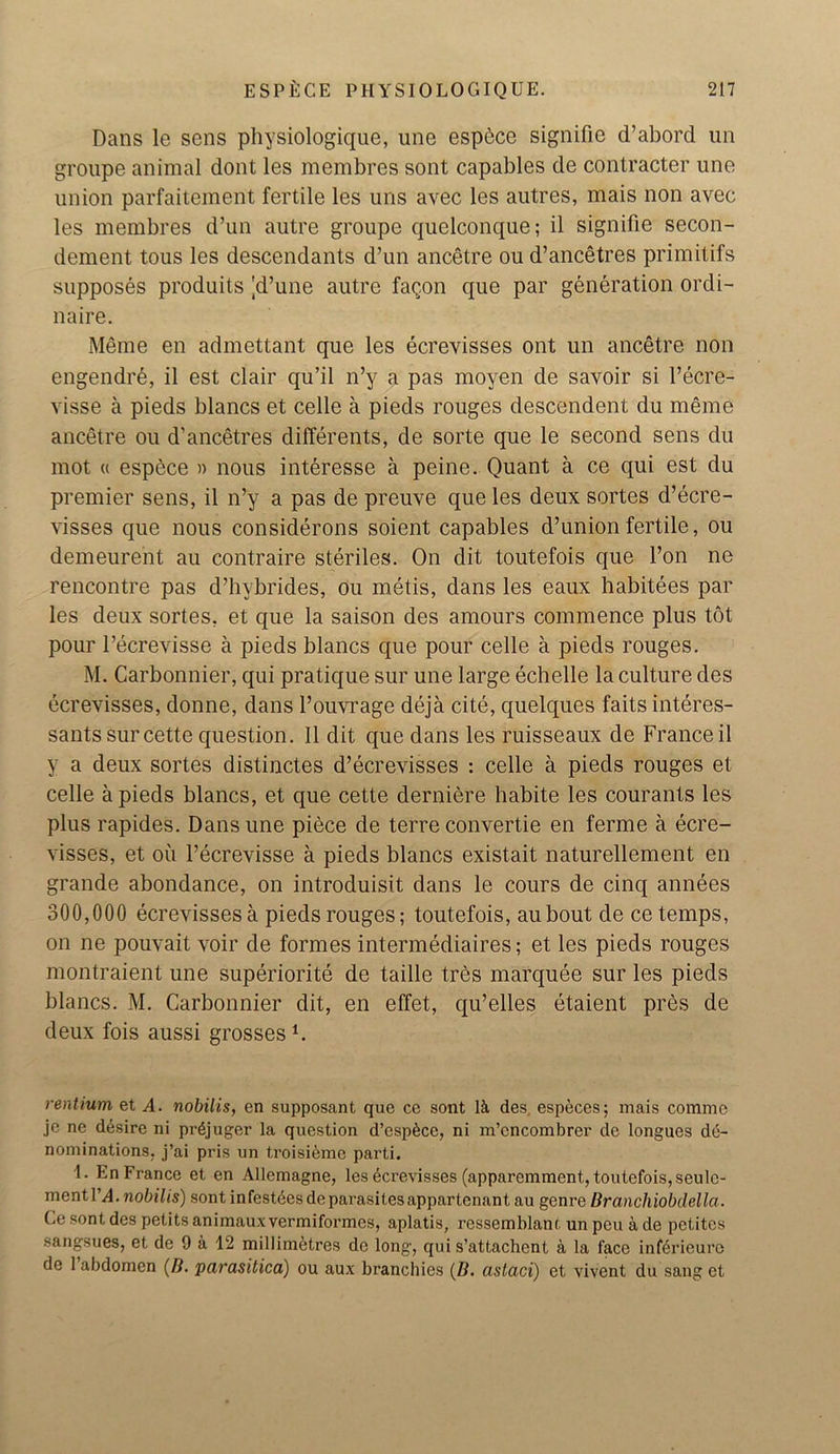 Dans le sens physiologique, une espbce signifie d’abord un groupe animal dont les membres sont capables de contracter une union parfaitemerit fertile les uns avec les autres, mais non avec les membres d’un autre groupe quelconque; il signifie secon- dement tous les descendants d’un ancetre ou d’ancetres primitifs supposes produits 'd’une autre fagon que par generation ordi- naire. Meme en admettant que les ecrevisses ont un ancetre non engendre, il est clair qu’il n’y a pas moyen de savoir si l’ecre- visse a pieds blancs et celle a pieds rouges descendent du meme ancetre ou d’ancetres differents, de sorte que le second sens du mot « espece » nous interesse a peine. Quant a ce qui est du premier sens, il n’y a pas de preuve que les deux sortes d’ecre- visses que nous considerons soient capables d’union fertile, ou demeurent au contraire steriles. On dit toutefois que l’on ne rencontre pas d’hybrides, ou metis, dans les eaux habitees par les deux sortes, et que la saison des amours commence plus tot pour l’ecrevisse a pieds blancs que pour celle a pieds rouges. M. Carbonnier, qui pratique sur une large echelle la culture des ecrevisses, donne, dans l’ouvrage deja cite, quelques faits interes- sants sur cette question. Il dit que dans les ruisseaux de France il y a deux sortes distinctes d’ecrevisses : celle a pieds rouges et celle a pieds blancs, et que cette derniere babite les courants les plus rapides. Dans une piece de terre convertie en ferme a ecre- visses, et ou l’ecrevisse a pieds blancs existait naturellement en grande abondance, on introduisit dans le cours de cinq annees 300,000 ecrevisses a pieds rouges; toutefois, aubout de ce temps, on ne pouvait voir de formes intermediaries; et les pieds rouges montraient une superiority de taille tres marquee sur les pieds blancs. M. Carbonnier dit, en effet, qu’elles etaient pres de deux fois aussi grossesi. rentium et A. nobilis, en supposant que ce sont 1& des, especes; mais comme je ne desire ni prgjuger la question d’espfece, ni m’cncombrer de longues de- nominations, j’ai pris un troisieme parti. 1. En France et en Allemagne, les ecrevisses (apparemment, toutefois, seule- mentl’^4. nobilis) sont infesteesdeparasitesappartenant au genre Branchiobdella. Ce sont des petits animaux vermiformes, aplatis, ressemlilanl un pcu a de petites sangsues, et de 9 a 12 millimetres de long, qui s’attachent a la face inf6rieure de 1 abdomen (B. pai'asitica) ou aux branchies (B. astaci) et vivent du sang et