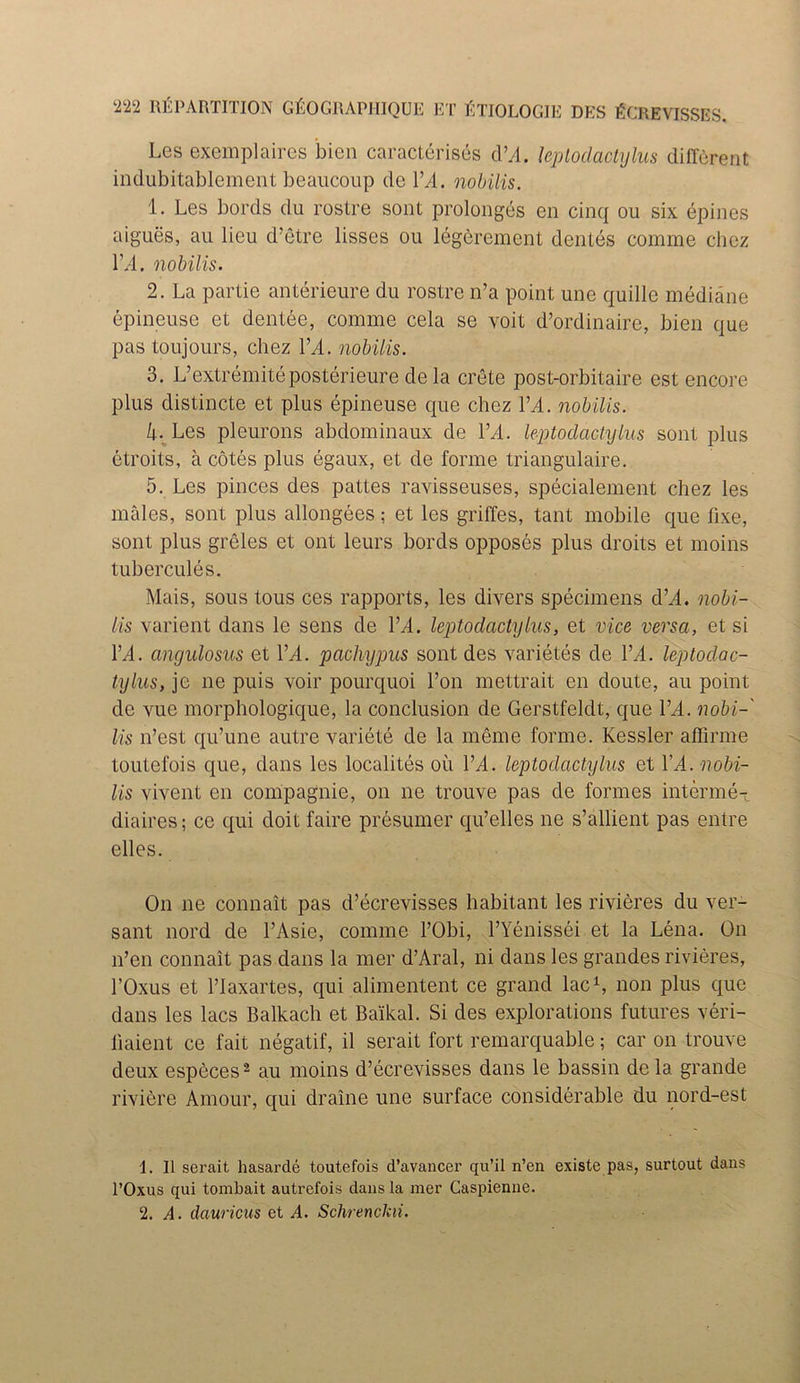 Les exemplaires ‘bien caracterises d’A. leptodaclylus different indubitablement beaucoup de YA. nobilis. 1. Les bords du rostre sont prolonges en cinq ou six epines aigues, au lieu d’etre lisses ou legerement denies comme chez YA. nobilis. 2. La partie anterieure du rostre n’a point une quille mediane epineuse et dentee, comme cela se voit d’ordinaire, bien que pas toujours, chez YA. nobilis. 3. L’extremiteposterieure dela crete post-orbitaire est encore plus distincte et plus epineuse que chez YA. nobilis. k. Les pleurons abdominaux de ILL leptodaclylus sont plus etroits, a cotes plus egaux, et de forme triangulaire. 5. Les pinces des pattes ravisseuses, specialement chez les males, sont plus allongees; et les grilles, tant mobile que fixe, sont plus greles et ont leurs bords opposes plus droits et rnoins tubercules. Mais, sous tous ces rapports, les divers specimens d’A. nobi- lis varient dans le sens de YA. leptodaclylus, et vice versa, et si YA. angulosus et YA. pachypus sont des varietes de YA. leptoclac- tylus, jo lie puis voir pourquoi Ton mettrait en doute, au point de vue morphologique, la conclusion de Gerstfeldt, que YA. nobi- lis n’est qu’une autre variete de la meme forme. Kessler affirme toutefois que, dans les localites ou YA. leptodaclylus et l’A. nobi- lis vivent en compagnie, on ne trouve pas de formes interme-L diaires; ce qui doit faire presumer qu’elles ne s’allient pas entre elles. On ne connait pas d’ecrevisses habitant les rivieres du ver- sant nord de l’Asie, comme l’Obi, l’Yenissei et la Lena. On n’en connait pas dans la mer d’Aral, ni dans les grandes rivieres, l’Oxus et l’laxartes, qui alimentent ce grand lac1, non plus que dans les lacs Balkach et Baikal. Si des explorations futures veri- liaient ce fait negatif, il serait fort remarquable; car on trouve deux especes2 au rnoins d’ecrevisses dans le bassin dela grande riviere Amour, qui draine une surface considerable du nord-est 1. II serait hasarde toutefois d’avancer qu’il n’en existe pas, surtout dans l’Oxus qui tombait autrefois dans la mer Caspienne. 2. A. dauricus et A. Schrenchii.