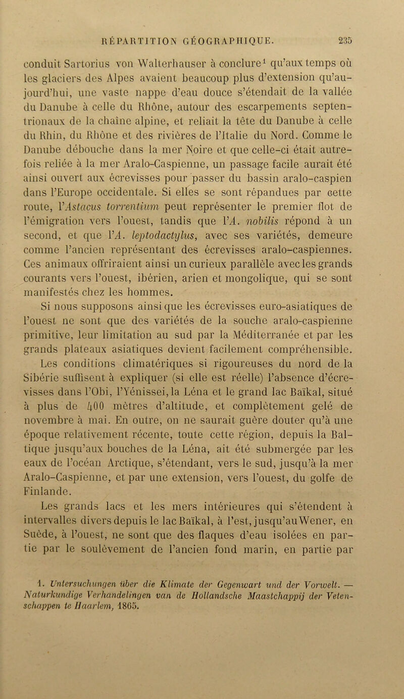 conduit Sartorius von Walterhauser a conclure1 qu’aux temps oil les glaciers des Alpes avaient beaucoup plus d’extension qu’au- jourd’hui, une vaste nappe d’eau douce s’etendait de la vallee du Danube a celle du Rhone, autour des escarpements septen- trionaux de la chaine alpine, et reliait la tete du Danube a celle du Rhin, du Rhone et des rivieres de l’ltalie du Nord. Comme le Danube debouche dans la mer Noire et que celle-ci etait autre- fois reliee a la mer Aralo-Caspienne, un passage facile aurait ete ainsi ouvert aux ecrevisses pour passer du bassin aralo-caspien dans l’Europe occidentale. Si elles se sont repandues par cette route, YAstacus torrentium peut representer le premier llot de remigration vers l’ouest, tandis que l’A. nobilis repond a un second, et que YA. leptodactylus, avec ses varietes, demeure comme l’ancien representant des ecrevisses aralo-caspiennes. Ces animaux offriraient ainsi uncurieux parallele avec les grands courants vers l’ouest, iberien, arien et mongolique, qui se sont manifestos chez les hommes. Si nous supposons ainsi que les ecrevisses euro-asiaticjues de l’ouest ne sont que des varietes de la souche aralo-caspienne primitive, leur limitation au sud par la Mediterranee et par les grands plateaux asiatiques devient facilement comprehensible. Les conditions climateriques si rigoureuses du nord de la Siberie suffisent a expliquer (si elle est reelle) l’absence d’ecre- visses dans l’Obi, l’Yenissei, la Lena et le grand lac Baikal, situe a plus de 400 metres d’altitude, et completement gele de novembre a mai. En outre, on ne saurait guere douter qu’a une epoque relativement recente, toute cette region, depuis la Bal- tique jusqu’aux bouches de la Lena, ait ete submergee par les eaux de l’ocean Arctiqu«, s’etendant, vers le sud, jusqu’a la mer Aralo-Caspienne, et par une extension, vers l’ouest, du golfe de Finlande. Les grands lacs et les mers interieures qui s’etendent a intervalles divers depuis le lac Baikal, a Best, jusqu’auWener, en Subde, a l’ouest, ne sont que des flaques d’eau isolees en par- tie par le soulevement de l’ancien fond marin, en partie par 1. Untersuchungen fiber die Klimcite dev Gegenwart und der Vonoelt. — Naturkundige Verhandelingen van de Iiollandsche Maastchappij der Velen- schappen te Haarlem, 1805.