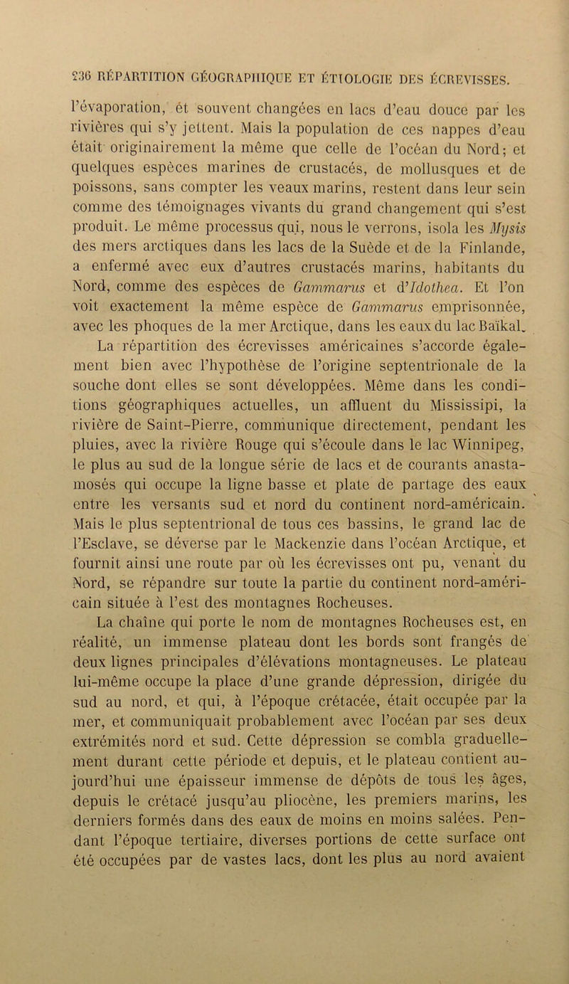 1’Evaporation, et souvcnt changees en lacs d’eau douce par lcs rivieres qui s’y jettent. Mais la population de ces nappes d’eau etait originairement la meme que celle de l’ocdan du Nord; et quelques especes marines de crustaces, de mollusques et de poissons, sans compter les veaux marins, restent dans leur sein comme des temoignages vivants du grand changement qui s’est produit. Le meme processus qui, nous le verrons, isola les My sis des mers arctiques dans les lacs de la Suede et de la Finlande, a enferme avec eux d’autres crustaces marins, habitants du Nord, comme des especes de Gammarus et Mlclothea. Et l’on voit exactement la meme espece de Gammarus emprisonnee, avec les phoques de la mer Arctique, dans leseauxdu lac Baikal. La repartition des ecrevisses americaines s’accorde egale- ment bien avec l’hypothese de l’origine septentrionale de la souche dont elles se sont developpees. Meme dans les condi- tions geographiques actuelles, un affluent du Mississipi, la riviere de Saint-Pierre, communique directement, pendant les pluies, avec la riviere Rouge qui s’ecoule dans le lac Winnipeg, le plus au sud de la longue serie de lacs et de courants anasta- moses qui occupe la ligne basse et plate de partage des eaux entre les versants sud et nord du continent nord-americain. Mais le plus septentrional de tous ces bassins, le grand lac de l’Esclave, se deverse par le Mackenzie dans l’ocean Arctique, et fournit ainsi une route par oil les ecrevisses ont pu, venant du Nord, se repandre sur toute la partie du continent nord-ameri- cain situee a Test des montagnes Rocheuses. La chaine qui porte le nom de montagnes Rocheuses est, en realite, un immense plateau dont les bords sont franges de deux lignes principales d’elevations montagneuses. Le plateau lui-meme occupe la place d’une grande depression, dirigee du sud au nord, et qui, a l’epoque cretacee, etait occupee par la mer, et communiquait probablement avec l’ocean par ses deux extremites nord et sud. Cette depression se combla graduelle- ment durant cette periode et depuis, et le plateau contient au- jourd’hui une epaisseur immense de depots de tous les ages, depuis le cretace jusqu’au pliocene, les premiers marins, les derniers formes dans des eaux de moins en moins salees. Pen- dant l’epoque tertiaire, diverses portions de cette surface ont ete occupees par de vastes lacs, dont les plus au nord avaient