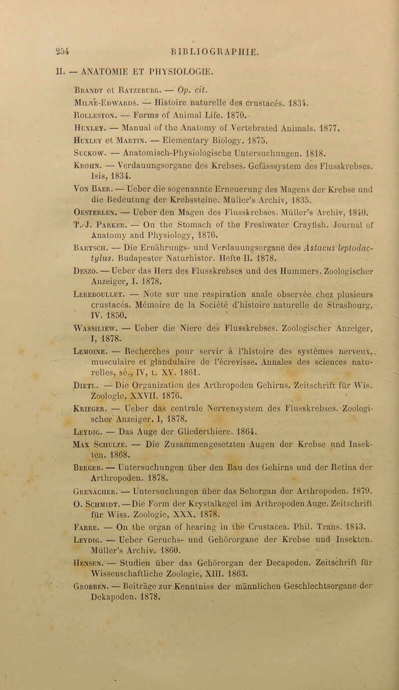 II. — ANATOMIE ET PHYSIOLOGIE. Brandt et Ratzeburg. — Op. cit. Milne-Edwards. — Ilisloirc naturellc des crustaces. 1834. Rolleston. — Forms of Animal Life. 1870. Huxley. — Manual of the Anatomy of Vertehrated Animals. 1877. Huxley et Martin. — Elementary Biology. 1875. Suckow. — Anatomisch-Physiologische Untersuchungen. 1818. Krohn. — Verdauungsorgane des Krebses. Gefasssystem des Flusskrebses. Isis, 1834. Von Baer. — Ueber die sogenannte Erneuerung des Magens der Krebse und die Bedeutung der Krebssteine. Muller’s Archiv, 1835. Oesterlen. — Ueber den Magen des Flusskrebses. Muller’s Archiv, 1840. T.rJ. Parker. — On the Stomach of the Freshwater Crayfish. Journal of Anatomy and Physiology, 1876. Bartscii. — Die Ernahrungs- und Verdauungsorgane des Astacus leptodac- tylus. Budapester Naturhistor. Ilefte II. 1878. Deszo. — Ueber das Ilerz des Flusskrebses und des Hummers. Zoologischer Anzeiger, I. 1878. Lereboullet. — Note sur une respiration anale observde chez plusieurs crustacds. Me mo ire de la Societe d’histoire naturelle de Strasbourg, IV. 1850. Wassiliew. — Ueber die Niere des Flusskrebses. Zoologischer Anzeiger, I, 1878. Lemoine. — Recherches pour servir a l’histoire des syst^mes nei’veux, musculaire et glandulaire de l’ecrevisse. Annales des sciences natu- relles, se., IV, t. XV. 1861. Dietl. — Die Organization des Arthropoden Gebirns. Zeitschrift fur Wis. Zoologie, XXVII. 1876. Krieger. — Ueber das centrale Nervensystem des Flusskrebses. Zoologi- scher Anzeiger. I, 1878. Leydig. — Das Auge der Gliedertliiere. 1864. Max Schulze. — Die Zusammengesetzten Augen der Krebse und Insek- ten. 1868. Berger. — Untersuchungen fiber den Bau des Gebirns und der Retina der Arthropoden. 1878. Grenaciier. — Untersuchungen fiber das Sehorgan der Arthropoden. 1879. 0. Schmidt.—Die Form der Krystalkegel im Arthropoden Auge. Zeitschrift ffir Wiss. Zoologie, XXX. 1878. Farre. — On the organ of bearing in the Crustacea. Phil. Trans. 1843. Leydig. — Ueber Geruchs- und Gehororgane der Krebse und Insekten. Mfiller’s Archiv. 1860. Hensen. — Studien fiber das Gehororgan der Decapoden. Zeitschrift ffir Wissenschaftliche Zoologie, XIII. 1863. Grobben. — Beiti'iige zur Kenntniss der mannlichen Gescblechtsorgane der Dekapoden. 1878.