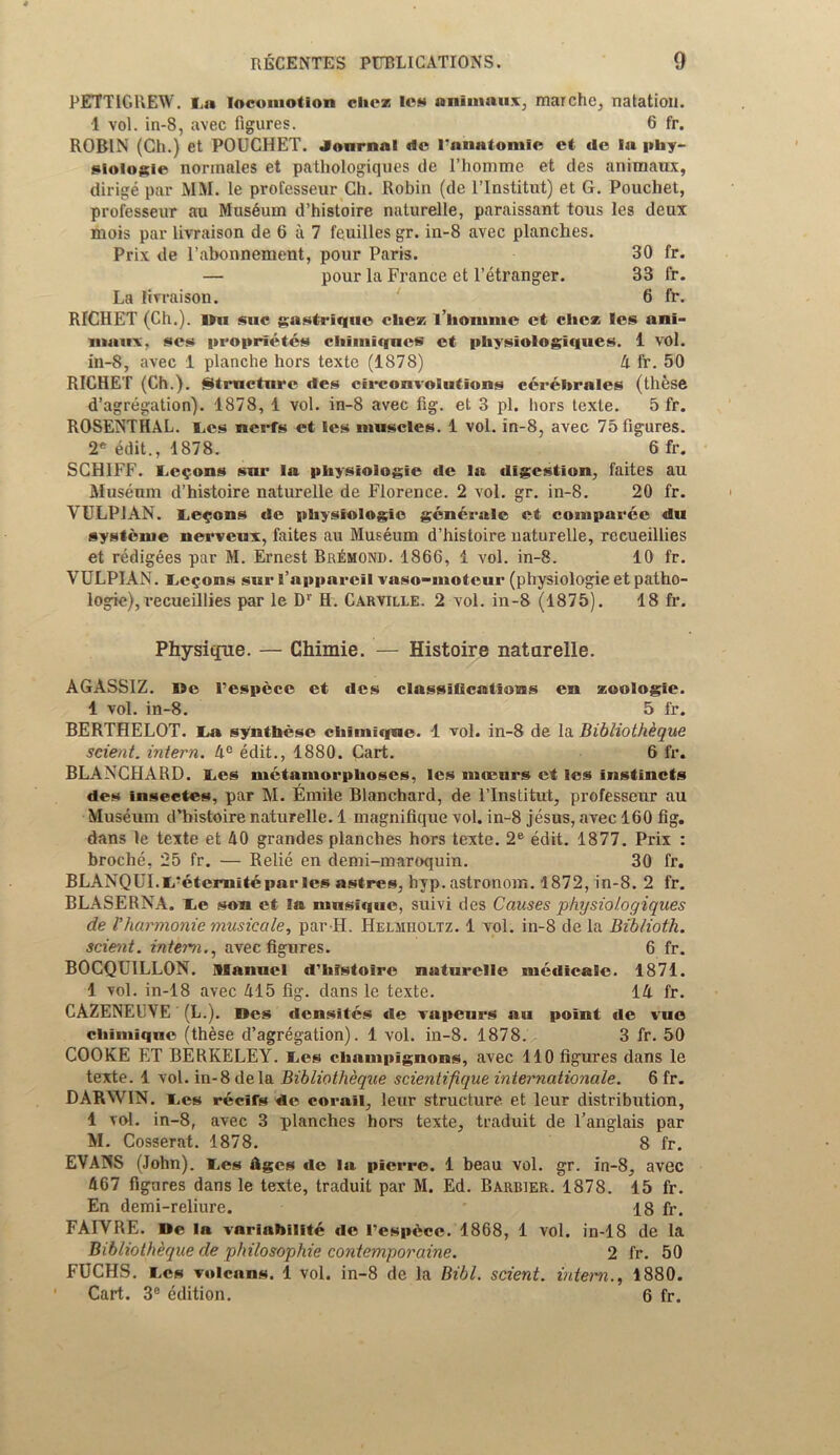 PETTIGREW, l.u locomotion cliez lew nnimaux, marche, natation. 1 vol. in-8, avec figures. 6 fr. ROBIN (Ch.) et POUCHET. Journal lie I'anatomic et de la phy- siologic normales et pathologiques de l’homme et des animates, dirige par MM. le professeur Ch. Robin (de l’lnstitut) et G. Pouchet, professeur au Museum d’histoire naturelle, paraissant tous les deux mois par livraison de 6 a 7 feuilles gr. in-8 avec planches. Prix de l’abonnement, pour Paris. 30 fr. — pour la France et l’etranger. 33 fr. La livraison. 6 fr. RICHET (Ch.). IIu sue gastrique che» l’liomm© et che* les ani- iiiairv, ses propriety chimiqncs et pliysiologiques. 1 vol. in-8, avec 1 planche hors texte (1878) A fr. 50 RICHET (Ch.). Strnctnre des circonvolutions cerebrates (these d’agregation). 1878, 1 vol. in-8 avec fig. et 3 pi. hors texte. 5 fr. ROSENTHAL. L.es nerfs et les muscles. 1 vol. in-8, avec 75 figures. 2e edit., 1878. 6 fr. SCH1FF. Lemons snr la physiologie de la digestion, faites au Museum d’histoire naturelle de Florence. 2 vol. gr. in-8. 20 fr. YULP1AN. Lemons de physiologic generale et compare© du systenie nerveux, faites au Museum d’histoire naturelle, rccueillies et redigees par M. Ernest Bremond. 1866, 1 vol. in-8. 10 fr. VULPIAN. Lemons sur 1’apparcil vaso-moteur (physiologie et patho- logic), vecueillies par le D1' H. Carville. 2 vol. in-8 (1875). 18 fr. Physique. — Chimie. — Histoire naturelle. AGASSIZ. Be I’espece et des classifications cn zoologie. 1 vol. in-8. 5 fr. BERTHELOT. I>a synthese chimiqne. 1 vol. in-8 de la Bibliothkque scient. intern. 4° edit., 1880. Cart. 6 fr. BLANCHARD. l.es metamorphoses, les mocurs et les instincts des insectes, par M. Emile Blanchard, de l’lnstitut, professeur au Museum d’histoire naturelle. 1 magnifique vol. in-8 jesus, avec 160 fig. dans le texte et 40 grandes planches hors texte. 2e edit. 1877. Prix : broche, 25 fr. — Relie en demi-maroquin. 30 fr. BLANQUI.IPeternitepar les astres, hyp. astronom. 1872, in-8. 2 fr. BLASERNA. Le son et la musique, suivi des Causes physiologiques de fharmonie musiccile, par H. Helmholtz. 1 vol. in-8 de la Bib/ioth. scient. intern., avec figures. 6 fr. BOCQUILLON. Manuel d’histoire naturelle medicate. 1871. 1 vol. in-18 avec 415 fig. dans le texte. 14 fr. CAZENEUVE (L.). Des densites de vapeurs am point de vue chimiqne (these d’agregation). 1 vol. in-8. 1878. 3 fr. 50 COOKE ET BERKELEY. I.es champignons, avec 110 figures dans le texte. 1 vol. in-8 dela Bibliotheque scientifique internationale. 6 fr. DARWIN. i.es recifs de corail, leur structure et leur distribution, 1 vol. in-8, avec 3 planches hors texte, traduit de l’anglais par M. Cosserat. 1878. 8 fr. EVANS (John). l.es Ages de la pierre. 1 beau vol. gr. in-8, avec 467 figures dans le texte, traduit par M. Ed. Barrier. 1878. 15 fr. En demi-reliure. 18 fr. FAIYRE. Be la variability de I’espece. 1868, 1 vol. in-18 de la Bibliotheque de philosophic contemporaine. 2 fr. 50 FUCHS, res volcans. 1 vol. in-8 de la Bibl. scient. intern., 1880. ' Cart. 3° edition. 6 fr.