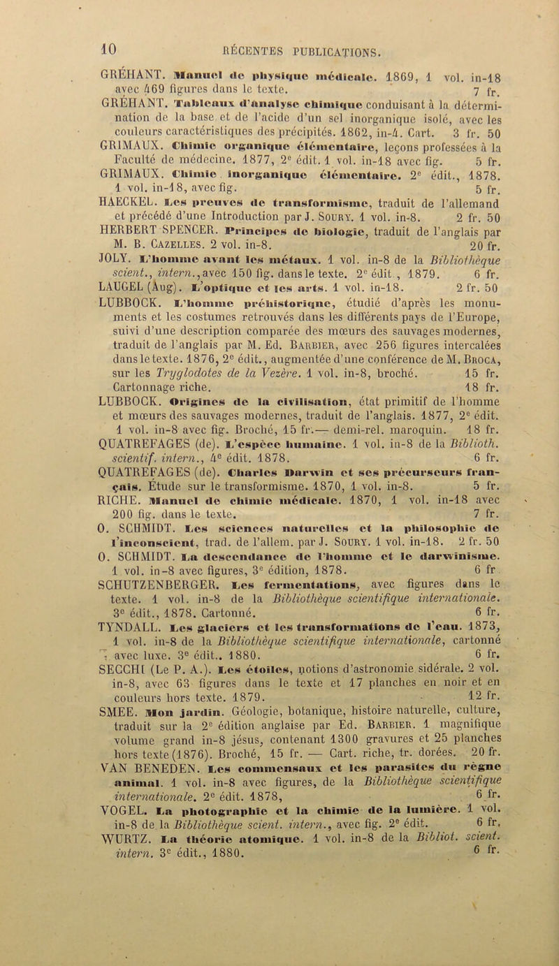 GREIIANT. Manuel «le physique mcdiculc. 1869, 1 vol. in-18 avec 469 figures dans le texte. 7 fr_ GREIIANT. Tableaux «l’analyse chlinique conduisant a la determi- nation do la base et de 1’acidc d’un sol inorganique isole, avec les couleurs caracteristiques des precipites. 1862, in-4. Cart. 3 fr. 50 GR1MAUX. CTiimie organique clcmcntairc, lemons professecs a la Faculte de medecine. 1877, 2C edit. 1 vol. in-18 avec fig. 5 fr. GRIMAUX. Cliimie inorganique elenicntairc. 2e edit., 1878. 1 vol. in-18, avec fig. 5 fr. HAECKEL. l_.es preuves tie transformisme, traduit de l’allemand et prec6d6 d’une Introduction par J. Soury. 1 vol. in-8. 2 fr. 50 HERBERT SPENCER. iM-incipcs tie biologic, traduit de l’anglais par M. B. Cazelles. 2 vol. in-8. 20 fr. JOLY. i/homme avant les metnux. 1 vol. in-8 de la Bibliotheque scient., intern.,avec 150 fig. dansle texte. 2C edit., 1879. 6 fr. LAUGEL (Aug). i.’optJquc et les arts. 1 vol. in-18. 2 fr. 50 LUBBOCK. L'liomme prchistoriqnc, etudie d’apres les monu- ments et les costumes retrouves dans les differents pays de l’Europe, suivi d’une description comparce des mceurs des sauvages modernes, traduit de Tanglais par M. Ed. Barbier, avec 256 figures intercalees dansletexte. 1876, 2e edit., augmenteed’une conference deM.Broca, sur les Tryglodotes de la Vezere. 1 vol. in-8, broche. 15 fr. Cartonnage riche. 18 fr. LUBBOCK. Origincs tie la civilisation, etat primitif de l’liomme et mceurs des sauvages modernes, traduit de Tanglais. 1877, 2e edit. 1 vol. in-8 avec fig. Broche, 15 fr.— demi-rel. maroquin. 18 fr. QUATREFAGES (de). L.’cspece buniaine. 1 vol. in-8 de la Biblioth. scientif. intern., 4e edit. 1878. 6 fr. QUATREFAGES (de). Charles llarxvin et ses precurscurs fran- $ais. Etude sur le transformisme. 1870, 1 vol. in-8. 5 fr. RICIIE. Manuel tie chiniic ni6tlicale. 1870, 1 vol. in-18 avec 200 fig. dans le texte. 7 fr. O. SCHMIDT. I_.es sciences naturclles et la philosophic tie l’inconscicnt, trad, de l’allem. par J. Soury. 1 vol. in-18. 2 fr. 50 O. SCHMIDT. I.a descendance tie riiontine et le darwinisme. 1 vol. in-8 avec figures, 3e edition, 1878. 6 fr SCHUTZENBERGER. Ces fermentations, avec figures dans le texte. 1 vol. in-8 de la Bibliotheque scientifique Internationale. 3° edit., 1878. Cartonne. 6 fr. TYNDALL. I.es glaciers et les transformations tie l’eau. 1873, 1 vol. in-8 de la Bibliotheque scientifique internationale, cartonne 1 avec luxe. 3e edit,. 1880. 6 fr. SECCHI (Le P. A.). Ces etoilcs, notions d’astronomie siderale. 2 vol. in-8, avec 63 figures dans le texte et 17 planches en noir et en couleurs hors texte. 1879. 12 fr. SMEE. Mon jardin. Geologic, botanique, histoire naturelle, culture, traduit sur la 2e edition anglaise par Ed. Barrier. 1 magnifique volume grand in-8 jesus, contenant 1300 gravures et 25 planches hors texte (1876). Broche, 15 fr. — Cart, riche, tr. dorAes. 20 fr. VAN BENEDEN. Les cominensaux et les parasites da regne animal. 1 vol. in-8 avec figures, de la Bibliotheque scientifique internationale. 2e edit. 1878, 6_fr* VOGEL. I.a photographic et la chimie de la lumiere. 1 vol. in-8 de la Bibliotheque scient. intern., avec fig. 2e edit. 6 fr, WURTZ. I.a thcorie atomique. 1 vol. in-8 de la Bibliot. scient. intern. 3C edit., 1880. ® fr-