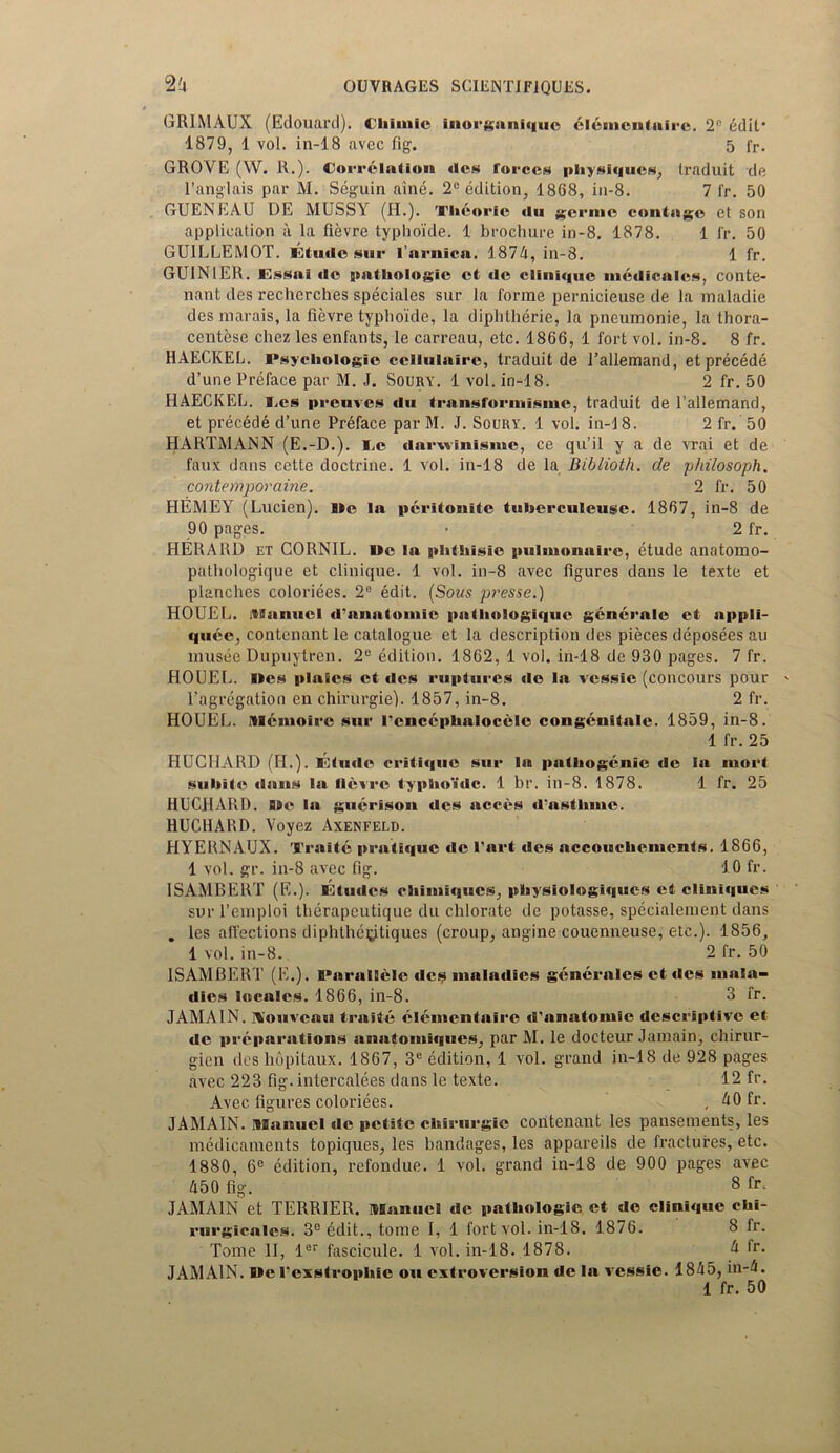 GRIMAUX (Edouard). tliimie inorganiquc eltsmenlaire. 2° edit1 1879, 1 vol. in-18 avec fig. 5 fr. GROVE (W. R.). Correlation dcs forces physiques, traduit de l’anglais par M. Seguin aine. 2(! edition, 1868, in-8. 7 fr. 50 GUENEAU DE MUSSY (H.). Thcorlc du gernic contago et son application a la fievre typhoide. 1 brochure in-8. 1878. 1 fr. 50 GUILLEMOT, I'.tudc sur larnica. 1874, in-8. 1 fr. GUINIER. Essai de pathologic ct (lc Clinique medicates, conte- nant des recherches speciales sur la forme pernicieuse de la maladie des marais, la fievre typhoide, la diphtherie, la pneumonie, la thora- centese chez les enfants, le carreau, etc. 1866, 1 fort vol. in-8. 8 fr. HAECKEL. Psychologic cellulairc, traduit de l’allemand, et precede d’une Preface par M. J. Soury. 1 vol. in-18. 2 fr. 50 HAECKEL, i.es preuves du transformisme, traduit de l’allemand, et precede d’une Preface par M. J. Soury. 1 vol. in-18. 2 fr. 50 HARTMANN (E.-D.). I.e darxvlnlsme, ce qu’il y a de vrai et de faux dans cette doctrine. 1 vol. in-18 de la Biblioth. de philosoph. contemporaine. 2 fr. 50 HEMEY (Lucien). lie la pcritonitc tuberculeuse. 1867, in-8 de 90 pages. • 2 fr. HERARD et CORNIL. Me la phthisie pulmonaire, etude anatomo- pathologique et clinique. 1 vol. in-8 avec figures dans le texte et planches coloriees. 2e edit. (Sous presse.) HOUEL. itlanucl d'anatomie patliologiquc generate ct appli- quec, contenant le catalogue et la description des pieces deposees au musee Dupuytren. 2C edition. 1862, 1 vol. in-18 de 930 pages. 7 fr. HOUEL. lies plaics et des ruptures de la vessie (concours pour 1’agregation en chirurgie). 1857, in-8. 2 fr. HOUEL. itlenioirc sur l'cncephalocelc congenitale. 1859, in-8. 1 fr. 25 HUCHARD (FI.). Elude critique sur la pathogenic de la mort suhite dans la Oevro typhoide. 1 hr. in-8. 1878. 1 fr. 25 HUCHARD. Me la guerison des acees dasthme. HUCHARD. Voyez Axenfeld. HYERNAUX. Traite pratique de l’art des accouchements. 1866, 1 vol. gr. in-8 avec fig. 10 fr. ISAMBERT (E.). lOtudes chimiques, physiologiqucs et clini«|ues surl’einploi therapeutique du chlorate de potasse, specialement dans . les alfections diphthecitiques (croup, angine couenneuse, etc.). 1856, 1 vol. in-8. 2 fr. 50 ISAMBERT (E.). Parallelc des inahnlies generalcs et des mala- dies locales. 1866, in-8. 3 fr. JAMA1N. Konvcmi traite elementaire d’anatomie descriptive et de preparations anatomiques, par M. le docteur Jamain, chirnr- gien des hopitaux. 1867, 3e edition, 1 vol. grand in-18 de 928 pages avec 223 fig. intercalees dans le texte. 12 fr. Avec figures coloriees. , dOfr. JAMAIN. itHaitucl de petite chirurgie contenant les pansements, les medicaments topiques, les bandages, les appareils de fractures, etc. 1880, 6C edition, refondue. 1 vol. grand in-18 de 900 pages avec A50 fig. 8 fr. JAMAIN et TERRIER, ivianucl de pathologic et de clinique chi- rurgicalcs. 3eedit., tome 1, 1 fort vol. in-18. 1876. 8 lr. Tome II, ler fascicule. 1 vol. in-18. 1878. k fr- JAMAIN. Me I'exstrophic on extroversion de la vessie. 1845, in-4. 1 fr. 50