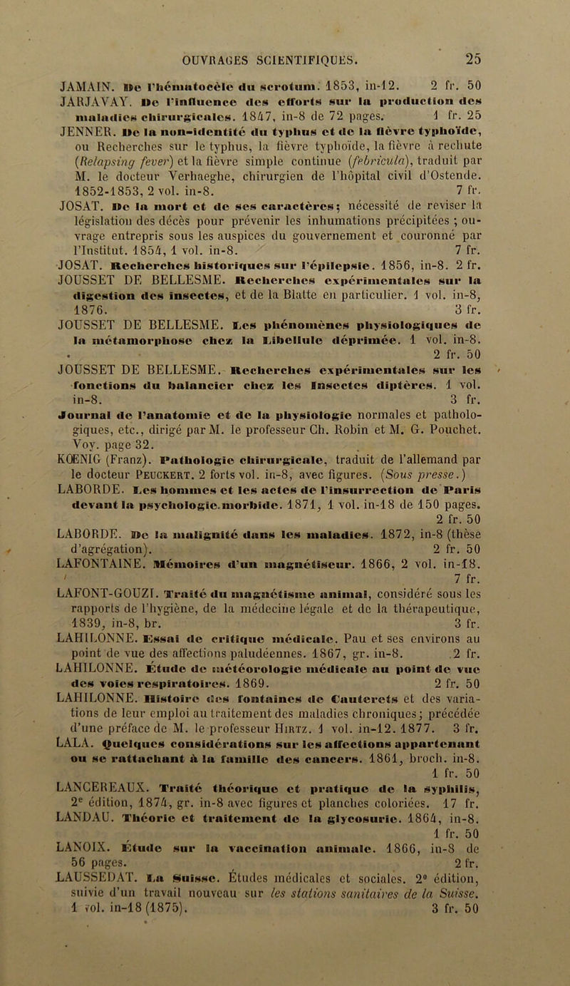 JAMAIN. Me rhcnmtoccle du scrotum. 1853, in-12. 2 fr. 50 JARJAYAY. I»o rinllucnce tics efforts sur lu production ties maladies chirurgicules. 1847, in-8 de 72 pages. 1 fr. 25 JENNER. I>e la non-Identite du typhus ct «lc la fievre typho'tde, ou Recherches sur le typhus, la fievre typhoi'de, la fievre a recliute (Relapsing fever) et la fievre simple continue (febricula), traduit par M. le docteur Verhaeghe, chirurgien de l’hopital civil d’Ostende. 1852-1853, 2 vol. in-8. 7 fr. JOSAT. »c la mort et de ses caructcrcs; necessity de reviser la legislation des deces pour prevenir les inhumations precipite.es ; ou- vrage entrepris sous les auspices du gouvernement et couronne par l’lnstitut. 1854, 1 vol. in-8. 7 fr. JOSAT. Recherches historiques sur I’tipilcpsie. 1856, in-8. 2 fr. JOUSSET DE BELLESME. Recherches experimentales sur la digestion des insectes, et de la Blalte en particulier. 1 vol. in-8, 1876. 3 fr. JOUSSET DE BELLESME. Ees phenomencs physiologiques de la metamorphose che* la Eibcllulc deprimee. 1 vol. in-8. 2 fr. 50 JOUSSET DE BELLESME. Recherches experimentales sur les fonctions du halancicr chcz les Insectes diptercs. 1 vol. in-8. 3 fr. Journal de I’anatomie et de la pliysiologie normales et patholo- giques, etc., dirige par M. le professeur Ch. Robin et M. G. Pouchet. Voy. page 32. KOENIG (Franz). Pathologic chirurgicale, traduit de l’allemand par le docteur Peuckert. 2 forts vol. in-8, avec figures. (Sous presse.) LABORDE. Ees homines et les actes de rinsurrection de Paris devant la psychologic.morbidc. 1871, 1 vol. in-18 de 150 pages. 2 fr. 50 LABORDE. ate la malignitc dans les maladies. 1872, in-8 (these d’agregation). 2 fr. 50 LAFONTA1NE. IMcmoires d’un magnetiseur. 1866, 2 vol. in-18. ' 7 fr. LAFONT-GOUZ1. Traite du magnetisme animal, considere sous les rapporls de l’hygiene, de la medecine legale et dc la therapeutique, 1839, in-8, br. 3 fr. LAH1LONNE. Essai dc critique medicale. Pau et ses environs au point de vue des affections paludeennes. 1867, gr. in-8. .2 fr. LAHILONNE. Etude de cnctcorologie medicale au point de vue des voies respiratoires. 1869. 2 fr. 50 LAHILONNE. Ilistoire des fontaines de Cauterets et des varia- tions de leur emploi au traitement des maladies chroniques; precedee d’unc preface de M. le professeur Hirtz. 1 vol. in-12. 1877. 3 fr. LALA. Quelqtics considerations sur les affections appurtenant ou se rattachunt it la lamille des cancers. 1861, broch. in-8. 1 fr. 50 LANCEREAUX. Traite tlieorique ct pratique de la syphilis, 2e edition, 1874, gr. in-8 avec figures ct planches colorices. 17 fr. LANDAU. Theoric et traitement de la glycosuric. 1864, in-8. 1 fr. 50 LANOIX. Etude sur la vaccination unimatc. 1866, in-8 de 56 pages. 2 fr. LAUSSEDAT. i.a Nuissc. Etudes medicates ct sociales. 2° edition, snivie d’un travail nouveau sur les stations sanitaires de la Suisse. 1 *ol. in-18 (1875). 3 fr. 50