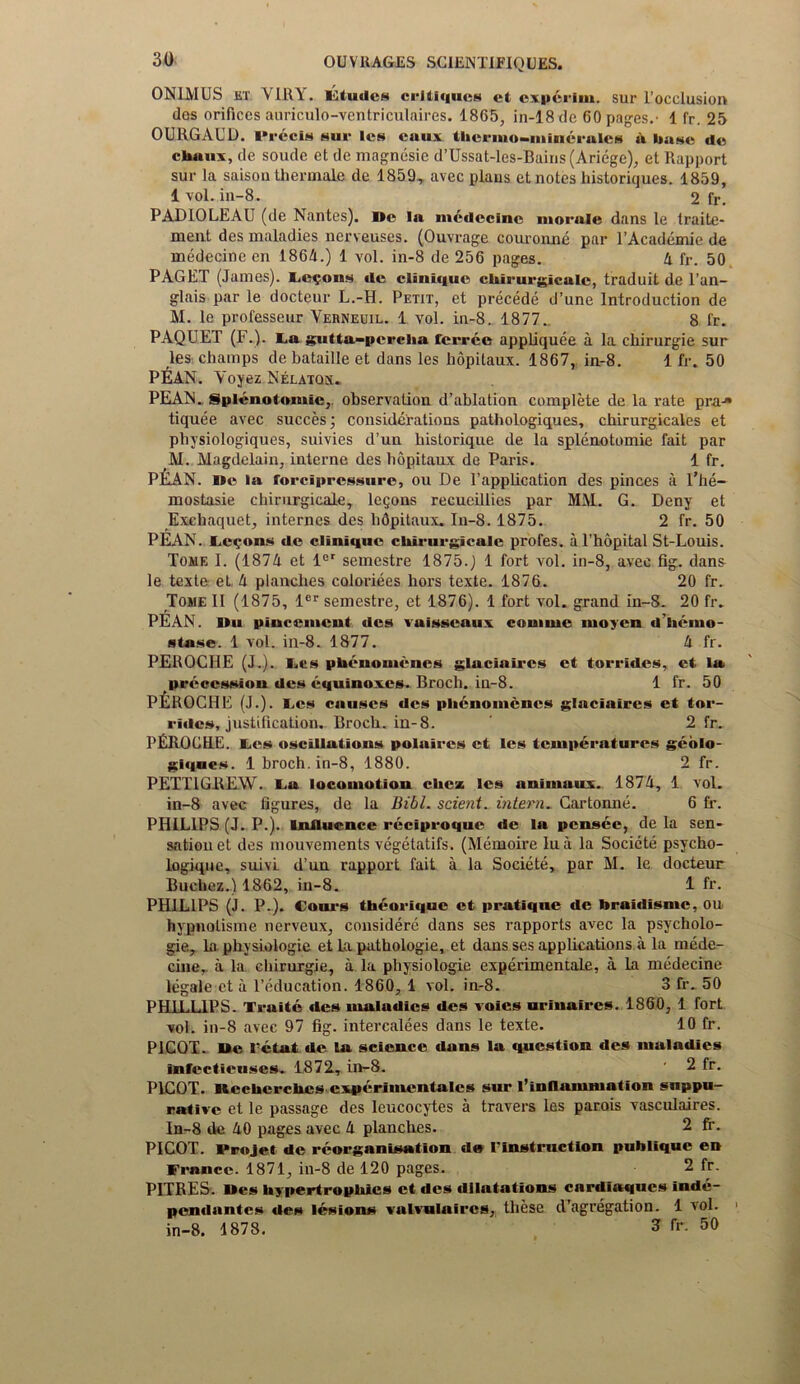 ONIMUS et Y11IY. Eluiicti critiques ct experim. sur I’occlusion des orifices auriculo-ventriculaires. 1865, in-18 de 60 pages.- 1 fr. 25 OURGAUD. Precis sur les caux tlicrmo-mincrules a base de chans, de soude et de magnesie d’Ussat-les-Bains(Ariege), et Rapport sur la saison thermale de 1859, avec plans et notes historiques. 1859, 1 vol. in-8. 2 fr. PADIOLEAU (de Nantes). We In medecine morale dans le traitc- ment des maladies nerveuses. (Ouvrage couronne par P Academic de medecine en 1864.) 1 vol. in-8 de 256 pages. 4 fr. 50 PAGET (James). Felons dc clinique clururgicalc, traduit de l’an- glais par le docteur L.-H. Petit, et precede d’une Introduction de M. le professeur Verneuil. 1 vol. in-8. 1877.. 8 fr. PAQUET (F.). La gutta-percha ferree appliquee a la cliirurgie sur les champs de bataille et dans les hopilaux. 1867, in-8. 1 fr. 50 PEAN. Yoyez Nelaton. PEAN. Splenolomic, observation d’ablation complete de la rate pra-» tiquee avec succes; considerations pathologiques, chirurgicales et pbysiologiques, suivies d’un historique de la splenotomie fait par M. Magdelain, interne des bopitaux de Paris. 1 fr. P&AN. Dc la forciprcssure, ou De 1’appRcation des pinces a l’be— mostasie cbirurgicale, legons recueillies par MM. G. Deny et Exehaquet, internes des lidpitaux. In-8.1875. 2 fr. 50 PEAN. Lemons do clinique clururgicalc profes. a l’hopital St-Louis. Tome I. (1874 et ler semestre 1875.) 1 fort vol. in-8, avec fig. dans le texte et 4 planches coloriees hors texte. 1876. 20 fr. Tome II (1875, ler semestre, et 1876). 1 fort vol. grand in-8. 20 fr. PEAN. Dii placement des vuisseaux coniiuc inoycn d’herno- stase. 1 vol. in-8. 1877. 4 fr. PEROCHE (J.). Les phenomenon glaciaircs et torrides, ct la precession des equinoxes. Broch. in-8. 1 fr. 50 PfiROCHE (J.). Les causes des phcnomcnes glaciaircs ct tor- rides, justification. Broch. in-8. 2 fr. PEROCRE. I.es oscillations polaircs et les temperatures geolo- giques. 1 broch. in-8, 1880. 2 fr. PETTIGREW. La locomotion clicx les animaux. 1874, 1 vol. in-8 avec figures, de la Bibl. scient. intern. Cartonne. 6 fr. PHILIPS (J. P.). Influence reeiproque de la pensee, de la sen- sation et des mouvements vegetatifs. (Memoire lua la Socicte psycho- logique, suivi d’un rapport fait a la Societe, par M. le docteur Buchez.) 1862, in-8. 1 fr. PHILIPS (J. P.). tours theorique et pratique de braidisme, on hypnotisme nerveux, considere dans ses rapports avec la psycholo- gic., la physiologie et La pathologie, et dans ses applications a la mede- cine, a la cliirurgie, a la physiologie experimentale, a la medecine legale et a l’education. 1860, 1 vol. in-8. 3 fr. 50 PHILLIPS. Traite des maladies des voies urinaircs. 1860, 1 fort vol. in-8 avec 97 fig. intercalees dans le texte. 10 fr. P1COT. De I’etat de la science dans la question des maladies infectieuses. 1872, in-8. ' 2 fr. P1COT. Wecherchcs cxperimentales sur l’inflammation suppu- rative et le passage des leucocytes a travers les parois vasculaires. In-8 de 40 pages avec 4 planches. 2 fr. PICOT. Projet de reorganisation de rinstrnctlon publique en France. 1871, in-8 de 120 pages. 2 fr. PITRES. Wes hypertrophies et des dilatations cardiaqucs inde- pendantes des lesions vaivulaircs, these d’agregation. 1 vol. in-8. 1878. 3 fr. 50