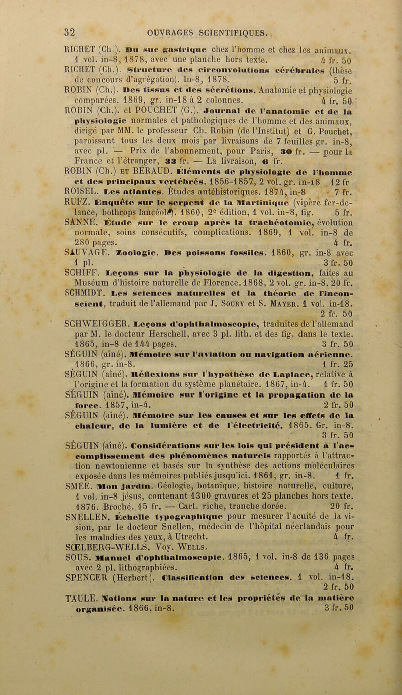 RICHET (Ch.). bhi gaslriquc chez l’homme et chez les animaux. 1 vol. in-8, 1878, avec une planche hors iexte. A fr. 50 RICTIET (Ch.). structure des deconvolutions c6r6bralcs (these de concours d’agregation). In-8, 1878. 5 fr. ROBIN (Ch.). B»os tissus et «Ich secretions. Anatomie et physiologie comparees. 1869, gr. in-18 a 2 colonnes. A fr. 50 ROBIN (Ch.). et POUCHET (0.). Journal de rnnatoniic et de la physiologic normales et pathologiques de l’homme et des animaux, dirige par MM. le professeur Ch. Robin (de l’Institut) et G. Pouchet, paraissant tous les deux mois par livraisons de 7 feuilles gr. in-8, avec pi. — Prix de l’abonnement, pour Paris, 3© fr. — pour la France et l’etranger, 33 fr. — La livraison, © fr. ROBIN (Ch.) et BERAUD. Elements de physiologic de l-homme et ties principally, vertebres. 1856-1857, 2 vol. gr. in-i8 12 fr ROISEL. Ees atlantes. fitudes antehistoriques. 187A, in-8 7 fr. RUFZ. Enquetc sur le serpent de la Martinique (vipere fer-de- lance, bothrops lanceol#). 1860, 2° edition, 1 vol. in-8, fig. 5 fr. SANNE. Etude sur le croup apres la trachcotoniic, evolution norm ale, soins consecutifs, complications. 1869, 1 vol. in-8 de 280 pages. A fr. SAUVAGE. Zoologic. I*es poissons fossiles. 1860, gr. in-8 avec 1 pi. . 3 fr. 50 SCHIFF. Lemons sur la physiologic do la digestion, faites au Museum d’histoire naturelle de Florence. 1868, 2 vol. gr. in-8. 20 fr. SCHMIDT. Eps sciences naturelles et la thcorie de I'incon- scient, traduit de l’allemand par J. Soury et S. Mayer. 1 vol. in-18. 2 fr. 50 SCHWEIGGER. Ec?ons d'ophthalmoscopic, traduites de l’allemand par M. le docteur Herschell, avec 3 pi. lith. et des fig. dans le texte. 1865, in-8 de 1AA pages. 3 fr. 50 SfiGUIN (aine). M&moire sur 1’aviation ou navigation aerienne. 1866, gr. in-8. 1 fr. 25 SEGU1N (aine). Keflexions sur l’hypotlicsc de Eaplace, relative a l’origine et la formation du systeme planetaire. 1867, in-A. 1 fr. 50 SfeGUIN (nine). Mcmoire sur l’origine et la propagation de la force. 1857, in-A. 2 fr. 50 SfiGUIN (aine). niemoire sur les causes et snr les efTets de la chaleur, de la lumiere et de l’electricitc. 1865. Gr. in-8. 3 fr. 50 SEGUIN (aine). Considerations sur les lois qui president h l’ac- coniplissenicnt ties phenoinencs naturels rapportes a 1’attrac- tion newtonienne et bases sur la synthese des actions moleculaires exposee dans les memoires publies jusqu’ici. 1861, gr. in-8. 1 fr. SMEE. Mon jurdin. Geologie, botanique, histoire naturelle, culture, 1 vol. in-8 jesus, contenant 1300 gravures et 25 planches hors texte. 1876. Broche. 15 fr. — Cart, riche, tranche doree. 20 fr. SNELLEN. Echellc typographique pour mesurer l’acuite de la vi- sion, par le docteur Snellen, medecin de l’hopital neerlandais pour les maladies des yeux, a Utrecht. A fr. SCELBERG-WELLS. Yoy. Wells. SOUS. Manuel d’ophthalmoscopie. 1865, 1 vol. in-8 de 136 pages . avec 2 pi. lithographiees. A fr. SPENCER (Herbert). Classification des sciences. 1 vol. in-18. 2 fr. 50 TAULE. notions sur la nature et les proprietes de la inatiere organisec. 1866, in-8. 3 fr. 50