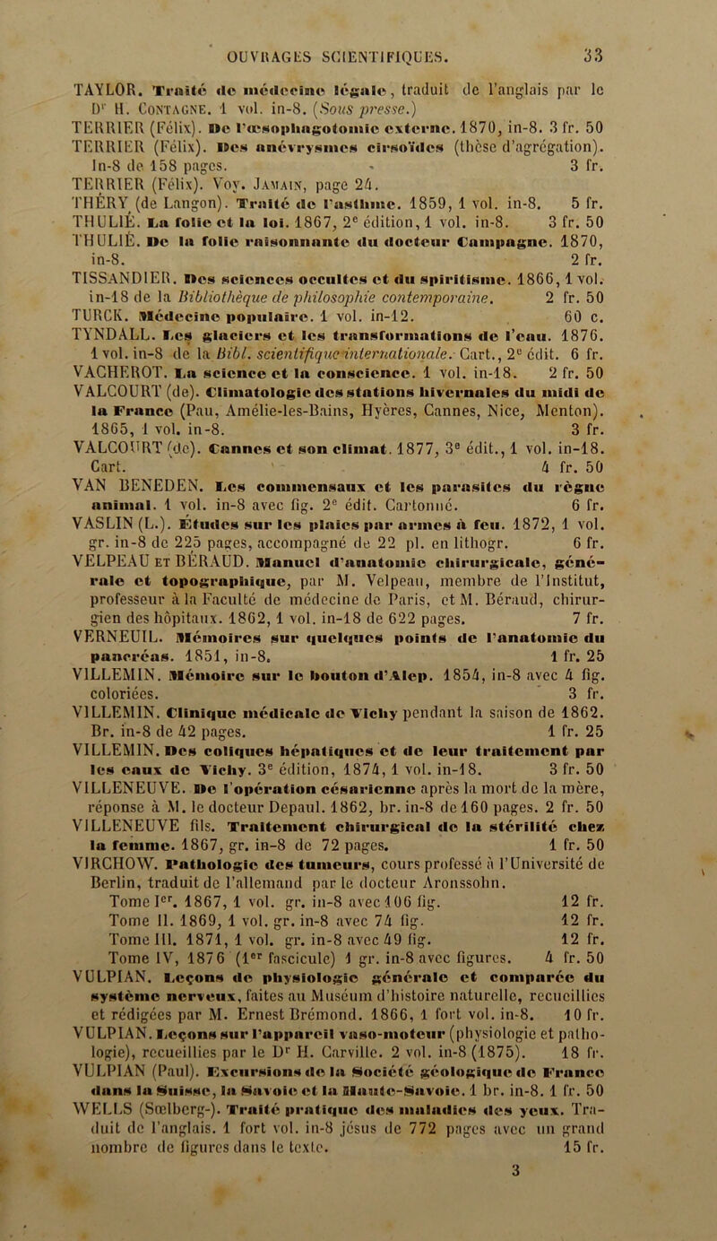 TAYLOR. Traite ilc medccine legale, traduit de l’anglais par lc Dv H. Contagne. 1 vol. in-8. (Sons presse.) TERRIER (Felix). Me rocsophagotomic extcrnc. 1870, in-8. 3 fr. 50 TERRIER (Felix). Wes anevrysmes cirso’ides (these d’agregation). In-8 de 158 pages. * 3 fr. TERRIER (Felix). Vov. Jamain, page 24. THERY (de Langon). Traite de lasthmc. 1859, 1 vol. in-8. 5 fr. THUL1E. La folie ct la loi. 1867, 2C edition, 1 vol. in-8. 3 fr. 50 1HUL1E. De la folic rnisonnantc du docteur Campagne. 1870, in-8. 2 fr. TISSANDIER. I»es sciences occultes et du spiritisme. 1866, 1 vol. in-18 de la Bibliotheque de philosophie contemporaine. 2 fr. 50 TURCK. Medecino populnirc. 1 vol. in-12. 60 c. TYNDALL. Les glaciers et les transformations de lean. 1876. 1 vol. in-8 de la Bibl. scientifiqucinternationale. Cart., 2® edit. 6 fr. VACHEROT. I.a science et la conscience. 1 vol. in-18. 2 fr. 50 VALCOURT (de). Cliniatologic dcs stations liivernalcs du midi de la France (Pau, Amelie-les-Bains, Hyeres, Cannes, Nice, Menton). 1865, 1 vol. in-8. 3 fr. VALCOURT (de). Cannes ct son climat. 1877, 3® edit., 1 vol. in-18. Cart. 4 fr. 50 VAN BENEDEN. Les commcnsaux ct les parasites du regne animal. 1 vol. in-8 avec fig. 2e edit. Cartonne. 6 fr. VASLIN (L.). Etudes sur les plaics par armes a feu. 1872, 1 vol. gr. in-8 de 225 pages, accompagne de 22 pi. en lithogr. 6 fr. VELPEAU ET BERAUD. Manuel d’anatomic cliirurgicalc, gene- rale et topographique, par M. Velpeau, membre de l’lnstitut, professeur a la Faculte de medccine de Paris, ctM. Beraud, chirur- gien des hopitanx. 1862, 1 vol. in-18 de 622 pages. 7 fr. VERNEUIL. Memoircs sur quclques points de 1’anatomic du pancreas. 1851, in-8. 1 fr. 25 V1LLEMIN. Memoirc sur lc bouton d’Alep. 1854, in-8 avec 4 fig. coloriees. 3 fr. V1LLEM1N. Clinique medicate de Vichy pendant la saison de 1862. Br. in-8 de 42 pages. 1 fr. 25 VILLEMIN.Dcs coliqucs hepatiques ct de leur traitement par les caux de Vichy. 3e edition, 1874, 1 vol. in-18. 3 fr. 50 V1LLENEUVE. »e I operation cesaricnnc apres la mort de la mere, reponse a M. lc docteur Depaul. 1862, br. in-8 de 160 pages. 2 fr. 50 V1LLENEUVE fils. Traitement chirurgical de la stcrilitc cliez la femme. 1867, gr. in-8 de 72 pages. 1 fr. 50 VIRCHOW. Pathologic dcs tumeurs, cours professe a l’Universite de Berlin, traduit de l’allemand par le docteur Aronssolin. TomeIcr. 1867, 1 vol. gr. in-8 avec 106 fig. 12 fr. Tome II. 1869, 1 vol. gr. in-8 avec 74 fig. 12 fr. Tome 111. 1871, 1 vol. gr. in-8 avec 49 (ig. 12 fr. Tome IV, 187 6 (ler fascicule) 1 gr. in-8 avec figures. 4 fr. 50 VULPIAN. Felons de physiologic generale et compurcc du systeme nerveux, faites an Museum d’histoire naturcllc, recucillies et redigees par M. Ernest Bremond. 1866, 1 fort vol. in-8. 10 fr. VULPIAN. v.egons sur Pappareil vaso-moteur (physiologie et pallio- logie), rccueillies par le Dr H. Carville. 2 vol. in-8 (1875). 18 fr. VULPIAN (Paul). Excursions de la Societe geologiquede Franco dans la Nuisse, la Savoie et la aiuutc-Savoie. 1 br. in-8. 1 fr. 50 WELLS (Scelberg-). Traite pratique des maladies <les yeux. Tra- duit de l’anglais. 1 fort vol. in-8 jesus de 772 pages avec un grand nombre de figures dans le texte. 15 fr. 3