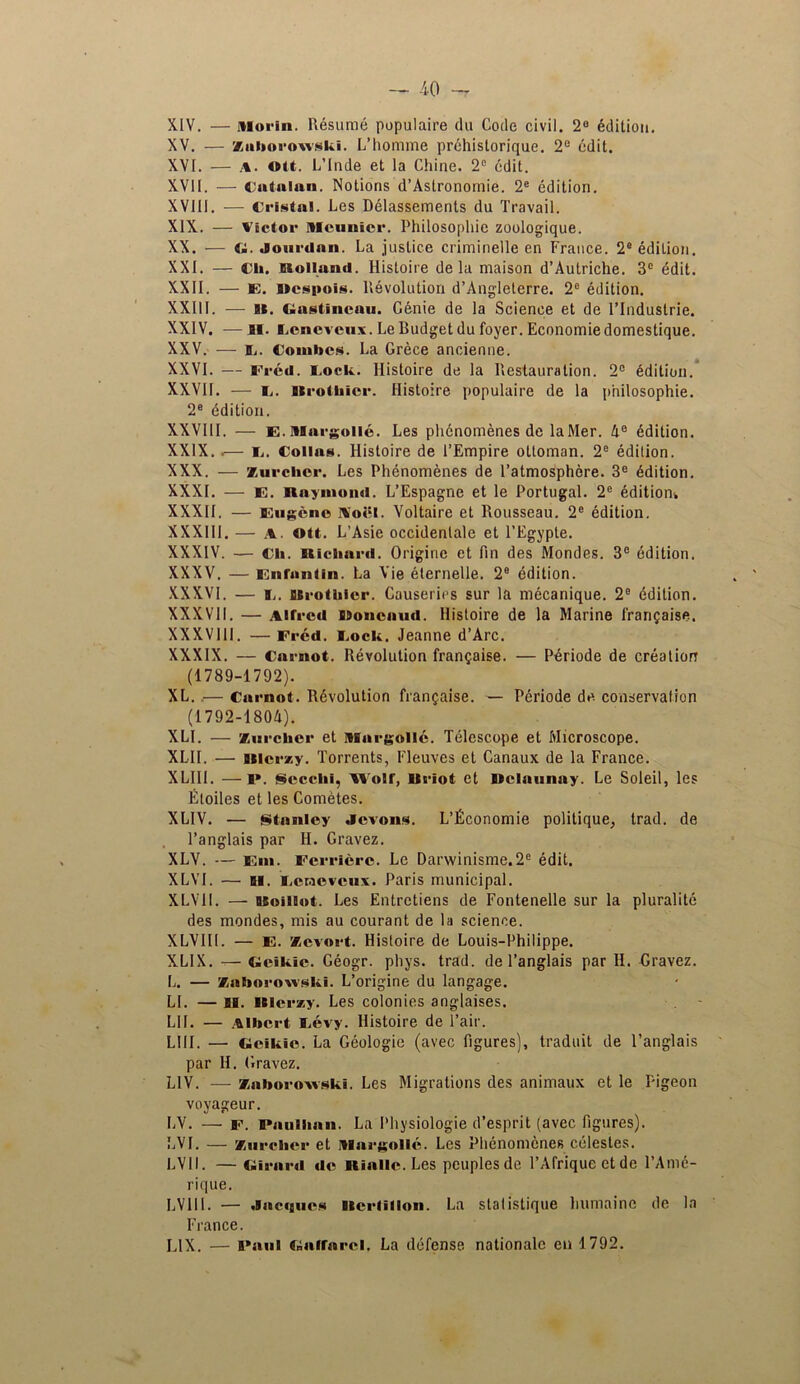 XIV. — Morin. Resume populaire du Code civil. 2e edition. XV. — Xuliorowski. L’homme prchistorique. 2e edit. XVI. — a. ott. L’Inde et la Chine. 2° edit. XVII. — Catalan. Notions d’Aslronomie. 2e edition. XVIII. -— Cristal. Les Delassements du Travail. XIX. — Victor Mourner. Philosophic zoologique. XX. — t;. Joiirilnn. La justice criminelle en France. 2° edition. XXI. — Cli. Holland. Histoire de la maison d’Autriche. 3° edit. XXII. — E. Hcspois. Revolution d’Angleterre. 2C edition. XXIII. — Bt. Gastlncau. Genie de la Science et de l’lnduslrie. XXIV. -—ii. Lcncvcux. Le Rudget du foyer. Economic domestique. XXV. — IL. Combos. La Grece ancienne. XXVI. — Fred. Cock. Histoire de la Restauration. 2° Edition. XXVII. — c. Itrotbicr. Histoire populaire de la philosophie. 2e Edition. XXVIII. — E. Margo lie. Les phcnomenes de laftler. 4° edition. XXIX. .— C. Collas. Histoire de 1’Empire ottoman. 2e edition. XXX. — zurelicr. Les Phcnomenes de l’atmosphere. 3e Edition. XXXI. — E. Raymond. L’Espagne et le Portugal. 2e edition* XXXII. — Eugene Noel. Voltaire et Rousseau. 2e edition. XXXIII. — a. ott. L’Asie occidenlale et l’Egypte. XXXIV. — Ch. Richard. Origine et fin des Mondes. 3e edition. XXXV. — Entanlin. La Vie elernelle. 2e edition. XXXVI. — c. usrothicr. Causeries sur la mecanique. 2e Edition. XXXVII. — Alfred Roncaud. Histoire de la Marine l'ranfaise. XXXVIII. — Fred. Cock. Jeanne d’Arc. XXXIX. — Carnot. Revolution fran^aise. — PAriode de creation (1789-1792). XL..— Carnot. Involution fran?aise. — Periode de conservation (1792-1804). XLI. — Zurchcr et Margollc. Telescope et Microscope. XLII. — Btloi •zy. Torrents, Fleuves et Canaux de la France. XLIII. — i». Secelii, Wolf, Hriot et Rolaunay. Le Soleil, les litoiles et les ComAtes. XLIV. — •Stanley Jcvons. L’ficonomie politique, trad, de l’anglais par H. Gravez. XLV. — Em. Ferriere. Le Dar\vinisme.2e edit. XLVI. — Bl. Ceraevcux. Paris municipal. XLV1I. — BSoillot. Les Entrctiens de Fontenelle sur la pluralite des mondes, mis au courant de la science. XLVIII. — E. Zevort. Histoire de Louis-Philippe. XLIX. — Gcikic. Geogr. phys. trad, de l’anglais par II. Gravez. L. — Zaborowski. L’origine du langage. LI. — ii. Hlerzy. Les colonies anglaises. LII. — Albert Cevy. Histoire de l’air. L!11. — Geikie. La Geologic (avec figures), traduit de l’anglais par H. Gravez. LIV. — Zaboroxvski. Les Migrations des animaux et le Pigeon voyageur. LV. — f. Paullinn. La Physiologie d’esprit (avec figures). LVI. — zurelicr et Mnrgollc. Les Phcnomenes celestes. LV 11. — Girard de lllalle. Les peuples de l’Afrique ct de l’Ame- rique. LV 111. — .lacfgues llcrlillon. La stat istique humaine de la France. LIX. — Paul Gaffarcl, La defense, nationalc en 1792.