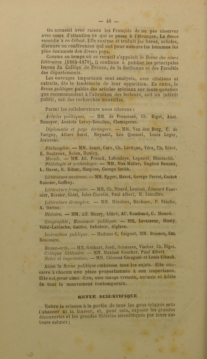 On accusait avec raison les Fran^ais dc ne pas observer avecassez d’attention ce qui se passe a 1'Stranger. La Revue remedie it ee dSfaut. Elle analyse ettraduit )es livres, articles, discours ou conferences qui out pour auteurs les homines les plus eminents des divers pays. Goinme au temps ou ce recueil s’appelait la Revue des caurs litt&raires (1864-1870), il continue a publier Jes principales lemons du College de France, de la Sorbonne et des Facultds des departements. Les ouvrages importants sont analyses, avec citations et extraits, des le lendemain de leur apparition. En outre, la Revue 'politique publie des articles speciaux sur toute question que recommandent a l’attention des lecteurs, soit, un interet public, soil des recherches nouvelles. Parmi les collaborateurs nous citerons : Articles politiques. — MM. de Pressensd, Ch. Bigot, Anal. Dunoyer, Anatole Leroy-Beaulieu, Clamageran. Diplomatie et pays Grangers. — MM. Van den Berg, C. dc Varigny, Albert Sorel, Reynald, Leo Quesnel, Louis Leger, Jezierski. Philosophic. — MM. Janet, Caro, Ch. LevOque, Vdra, Th. Ribot, E. Boutroux, Nolen, Huxley. Morale. — MM. Ad. Franck, Laboulaye, LegouvA, Bluntscldi. Philo/ogie et archiologie. — MM. Max Muller, Eugdne Benoist, L. Iiavet, E. Ritter, Maspero, George Smith. Literature ancienne. — MM.Egger, Havet, George Perrot, Gaston Boissier, Geffroy. Literature frangaise. — MM. Ch. Nisard, Lenient, Edouard Four- nier, Bersier, Gidel, Jules Claretie, Paul Albert, H. LemaJtre. Literature itrangbe. — MM. Mezi^res, Biichncr, P. Stapfer, A. Barine. Uistoire. — MM. Alf. Maury, Litlre, All. Rambaud, G. Monod. Geographic, Economic politique. — MM. Levasscur, Himly, Vidal-Lablache, Gaidoz, Debidour, Alglave. Instruction publique. —Madame C. Coignet, MM. Buisson, Em. Beaussire. Beaux-arts. — MM. Gebhart, Justi, Schnaase, Vischer, Ch. Bigot. Critique littbaire. — MM. Maxirne Gaucher, Paul Albert. Notes et impressions. —MM. Clement Caraguel et Louis L'lbach. Ainsi la Revue politique einbrasse tous les su.jets. Elle con- ' sacre a chacun une place proportionnee a son importance. Elle est,pour ainsi dire, une image vivante, animee et Rdfele de tout le mouvement contemporain. Mettre la science a la portde de tous les gens eclaires sans 1‘abaisser ni la fausser, et, pour cela, exposer les grandes ddcouvertes et les grandes theories scientifiques par leurs au‘ teurs monies;