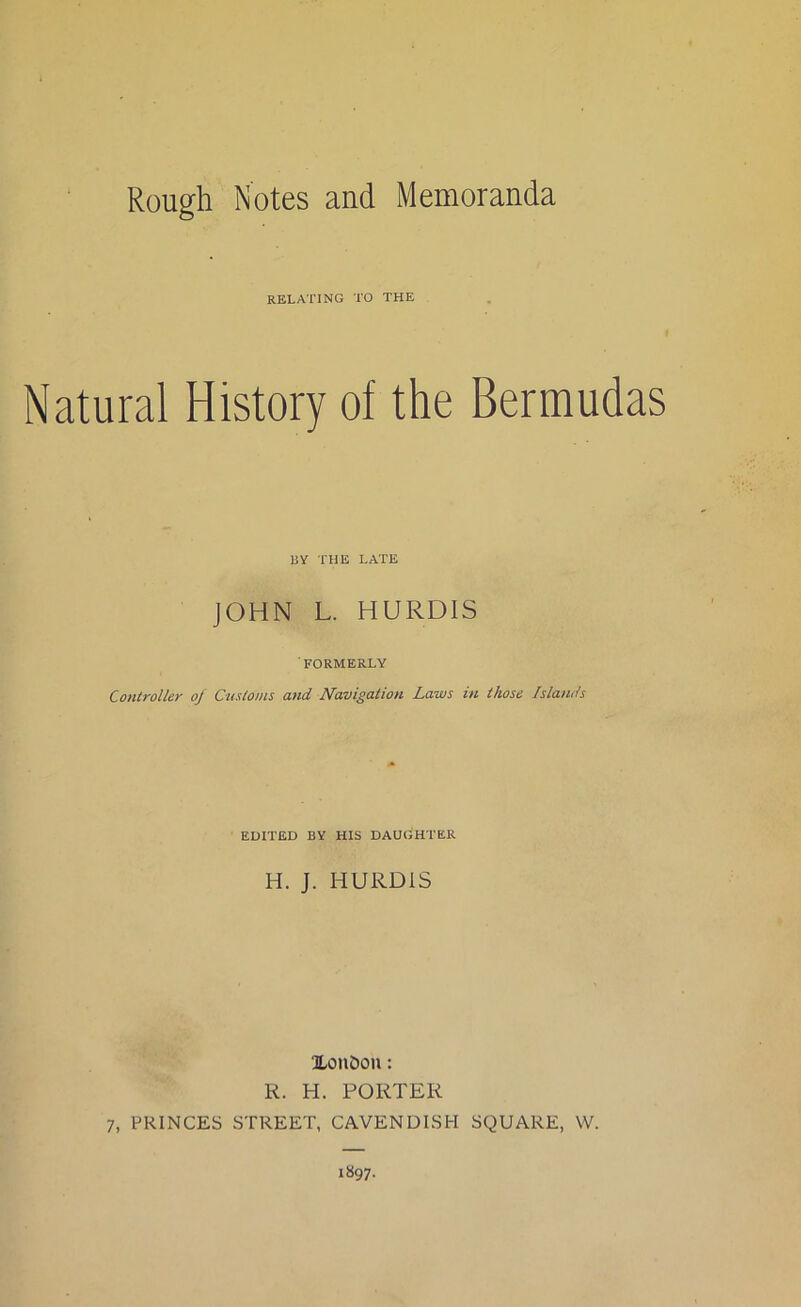 Rough Notes and Memoranda RELATING TO THE Natural History of the Bermudas BY THE LATE JOHN L. HURDIS FORMERLY Controller oj Customs and Navigation Laws in those Islands EDITED BY HIS DAUGHTER H. J. HURDIS Xou£)on: R. H. PORTER 7, PRINCES STREET, CAVENDISH SQUARE, VV. 1897.