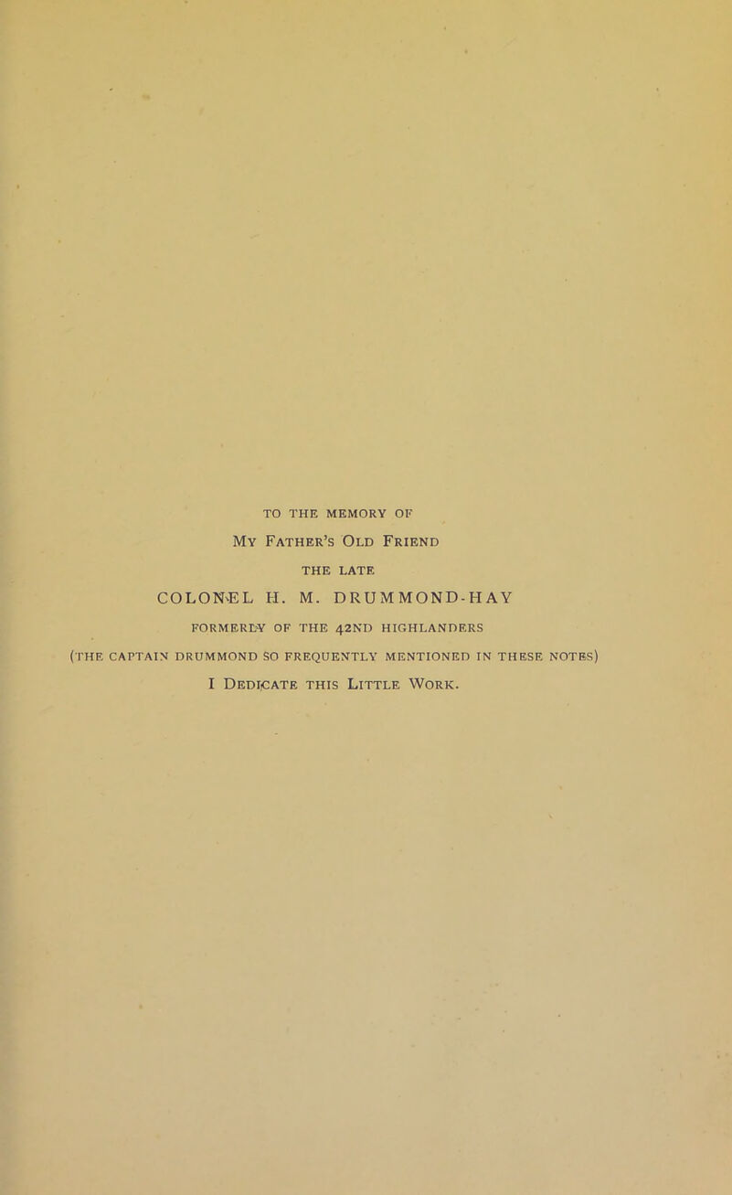 TO THE MEMORY OF My Father’s Old Friend THE LATE COLON'EL H. M. DRUMMOND-HAY FORMERLY OF THE 42ND HIGHLANDERS (THE CAPTAIN DRUMMOND SO FREQUENTLY’ MENTIONED IN THESE NOTES) I DediiCate THIS Little Work.