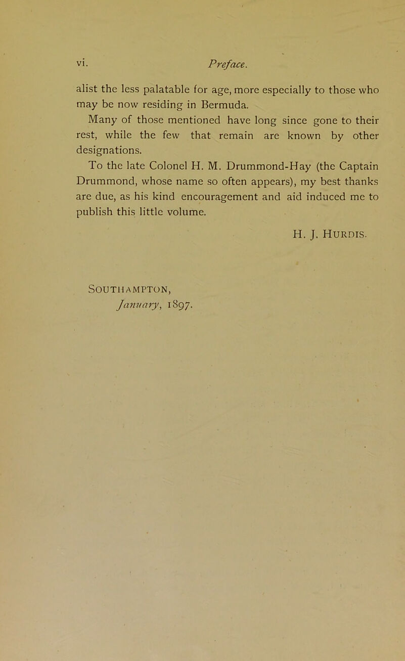 alist the less palatable for age, more especially to those who may be now residing in Bermuda. Many of those mentioned have long since gone to their rest, while the few that remain are known by other designations. To the late Colonel H. M. Drummond-Hay (the Captain Drummond, whose name so often appears), my best thanks are due, as his kind encouragement and aid induced me to publish this little volume. H. J. Hurdis. Southampton, January, 1897.