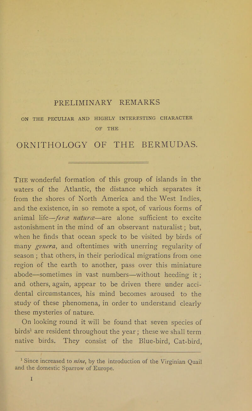 PRELIMINARY REMARKS ON THE PECULIAR AND HIGHLY INTERESTING CHARACTER OF THE ORNITHOLOGY OF THE BERMUDAS. The wonderful formation of this group of islands in the waters of the Atlantic, the distance which separates it from the shores of North America and the West Indies, and the existence, in so remote a spot, of various forms of animal life—fercB naturcB—are alone sufficient to excite astonishment in the mind of an observant naturalist; but, when he finds that ocean speck to be visited by birds of many genera, and oftentimes with unerring regularity of season ; that others, in their periodical migrations from one region of the earth to another, pass over this miniature abode—sometimes in vast numbers—without heeding it; and others, again, appear to be driven there under acci- dental circumstances, his mind becomes aroused to the study of these phenomena, in order to understand clearly these mysteries of nature. On looking round it will be found that seven species of birds^ are resident throughout the year; these we shall term native birds. They consist of the Blue-bird, Cat-bird, ' Since increased to nine, by the introduction of the Virginian Quail and the domestic Sparrow of Europe.