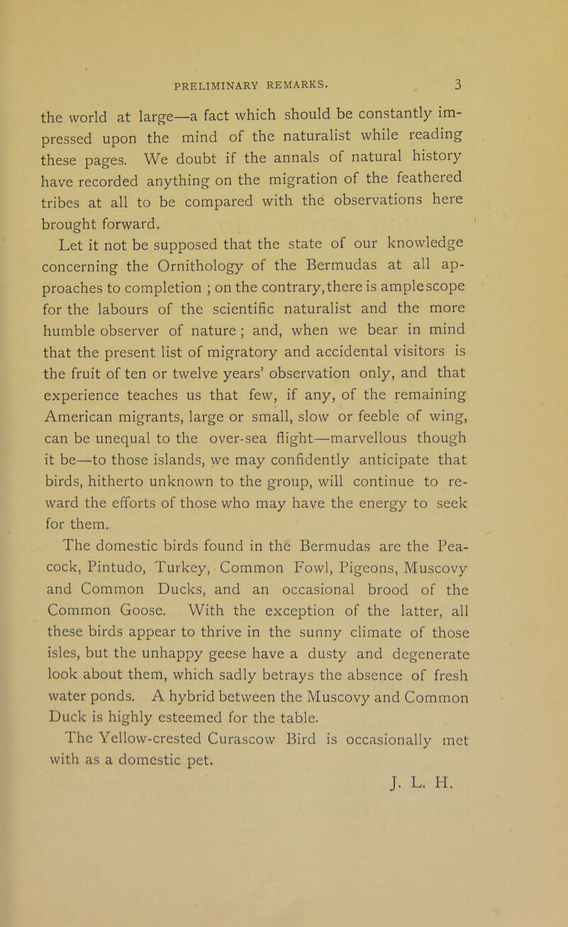 the world at large—a fact which should be constantly im- pressed upon the mind of the naturalist while reading these pages. We doubt if the annals of natural history have recorded anything on the migration of the feathered tribes at all to be compared with the observations here brought forward. Let it not be supposed that the state of our knowledge concerning the Ornithology of the Bermudas at all ap- proaches to completion ; on the contrary, there is ample scope for the labours of the scientific naturalist and the more humble observer of nature; and, when we bear in mind that the present list of migratory and accidental visitors is the fruit of ten or twelve years’ observation only, and that experience teaches us that few, if any, of the remaining American migrants, large or small, slow or feeble of wing, can be unequal to the over-sea flight—marvellous though it be—to those islands, we may confidently anticipate that birds, hitherto unknown to the group, will continue to re- ward the efforts of those who may have the energy to seek for them. The domestic birds found in the Bermudas are the Pea- cock, Pintudo, Turkey, Common Fowl, Pigeons, Muscovy and Common Ducks, and an occasional brood of the Common Goose. With the exception of the latter, all these birds appear to thrive in the sunny climate of those isles, but the unhappy geese have a dusty and degenerate look about them, which sadly betrays the absence of fresh water ponds. A hybrid between the Muscovy and Common Duck is highly esteemed for the table. The Yellow-crested Curascow Bird is occasionally met with as a domestic pet. J. L. PI.