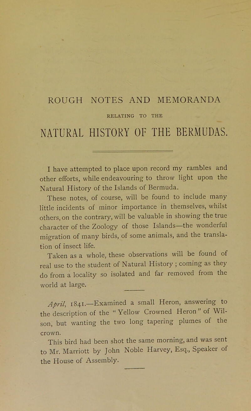 ROUGH NOTES AND MEMORANDA RELATING TO THE NATURAL HISTORY OF THE BERMUDAS. I have attempted to place upon record my rambles and other efforts, while endeavouring to throw light upon the Natural History of the Islands of Bermuda. These notes, of course, will be found to include many little incidents of minor importance in themselves, whilst others, on the contrary, will be valuable in showing the true character of the Zoology of those Islands—the wonderful migration of many birds, of some animals, and the transla- tion of insect life. Taken as a whole, these observations will be found of real use to the student of Natural History ; coming as they do from a locality so isolated and far removed from the world at large, April, 1841.—Examined a small Heron, answering to the description of the “ Yellow Crowned Heron ” of Wil- son, but wanting the two long tapering plumes of the crown. This bird had been shot the same morning, and was sent to Mr. Marriott by John Noble Harvey, Esq., Speaker of the House of Assembly.