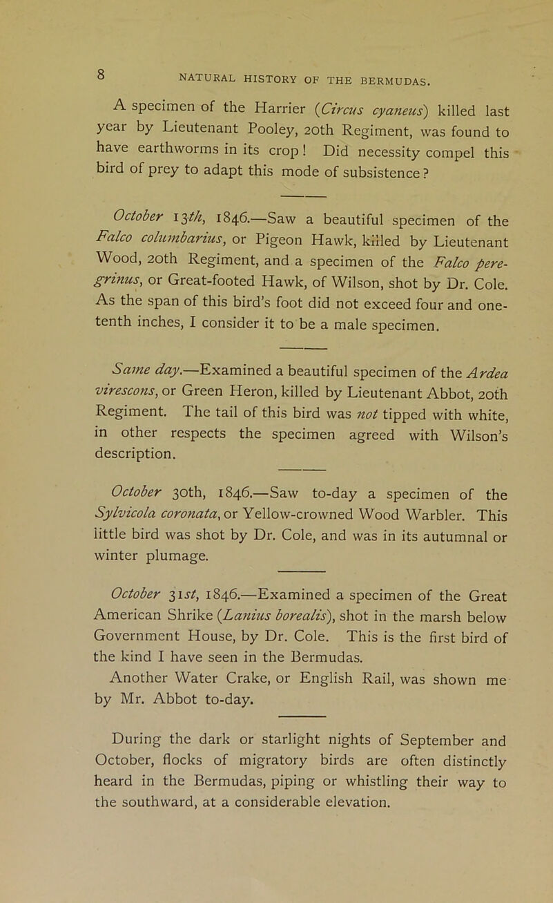 A specimen of the Harrier {Circus cyaneus') killed last yeai by Lieutenant Pooley, 20th Regiment, was found to have earthworms in its crop! Did necessity compel this bird of prey to adapt this mode of subsistence ? October 1846.—Saw a beautiful specimen of the Falco columbarius, or Pigeon Hawk, killed by Lieutenant Wood, 20th Regiment, and a specimen of the Falco pere- grinus, or Great-footed Hawk, of Wilson, shot by Dr. Cole. As the span of this bird’s foot did not exceed four and one- tenth inches, I consider it to be a male specimen. Same day.—Examined a beautiful specimen of the Ardea virescons, or Green Heron, killed by Lieutenant Abbot, 20th Regiment. The tail of this bird was not tipped with white, in other respects the specimen agreed with Wilson’s description. October 30th, 1846.—Saw to-day a specimen of the Sylvicola coronata, or Yellow-crowned Wood Warbler. This little bird was shot by Dr. Cole, and was in its autumnal or winter plumage. October 2>ist, 1846.—Examined a specimen of the Great American Shrike {Lanius borealis'), shot in the marsh below Government House, by Dr. Cole. This is the first bird of the kind I have seen in the Bermudas. Another Water Crake, or English Rail, was shown me by Mr. Abbot to-day. During the dark or starlight nights of September and October, flocks of migratory birds are often distinctly heard in the Bermudas, piping or whistling their way to the southward, at a considerable elevation.