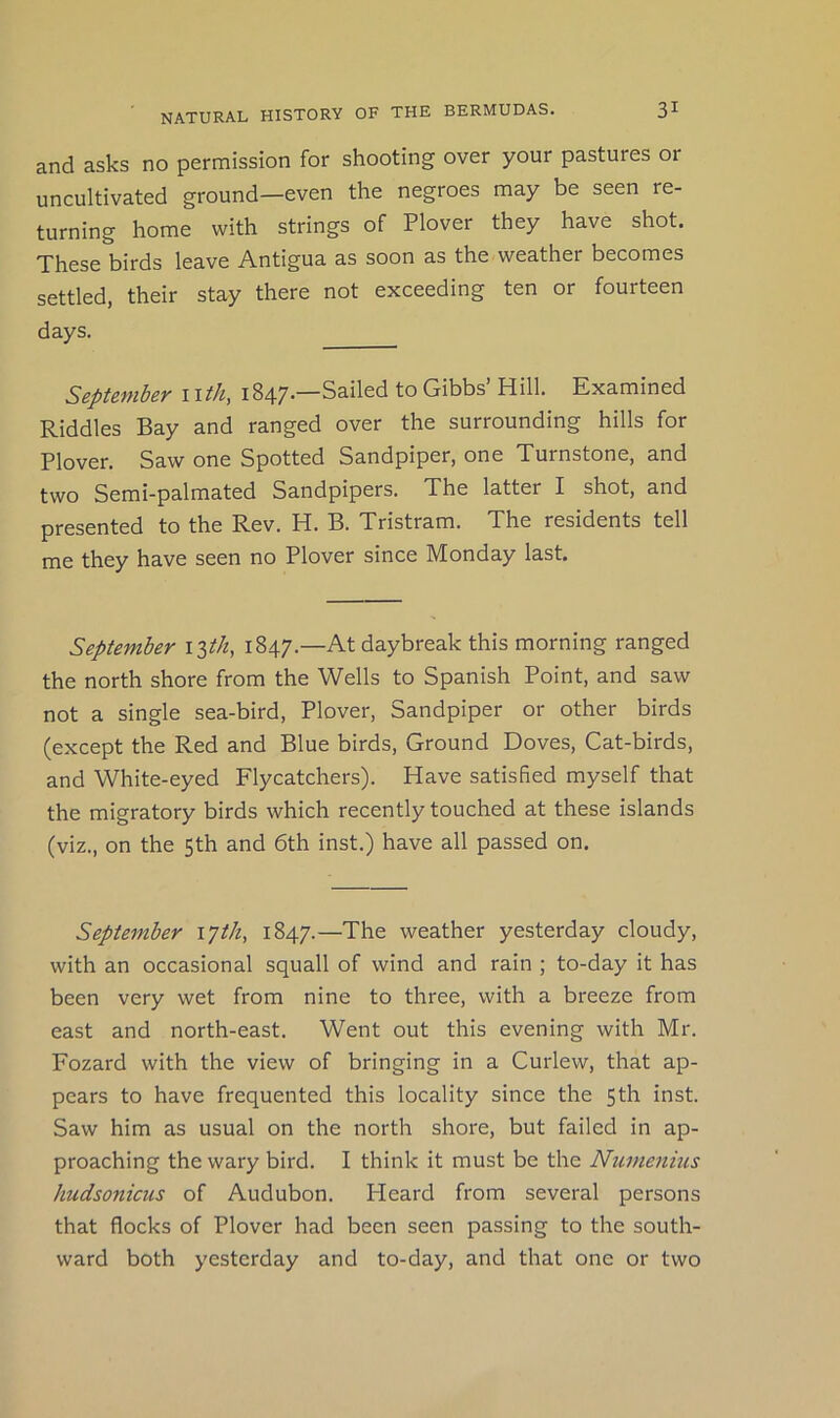 and asks no permission for shooting over your pastures or uncultivated ground—even the negroes may be seen re- turning home with strings of Plover they have shot. These birds leave Antigua as soon as the weather becomes settled, their stay there not exceeding ten or fourteen days. September i\th, 1847.—Sailed to Gibbs’ Hill. Examined Riddles Bay and ranged over the surrounding hills for Plover. Saw one Spotted Sandpiper, one Turnstone, and two Semi-palmated Sandpipers. The latter I shot, and presented to the Rev. H. B. Tristram. The residents tell me they have seen no Plover since Monday last. September i^th, 1847.—At daybreak this morning ranged the north shore from the Wells to Spanish Point, and saw not a single sea-bird. Plover, Sandpiper or other birds (except the Red and Blue birds. Ground Doves, Cat-birds, and White-eyed Flycatchers). Have satisfied myself that the migratory birds which recently touched at these islands (viz., on the 5th and 6th inst.) have all passed on. September lyth, 1847.—The weather yesterday cloudy, with an occasional squall of wind and rain ; to-day it has been very wet from nine to three, with a breeze from east and north-east. Went out this evening with Mr. Fozard with the view of bringing in a Curlew, that ap- pears to have frequented this locality since the 5th inst. Saw him as usual on the north shore, but failed in ap- proaching the wary bird. I think it must be the Numenius hudsonicus of Audubon. Heard from several persons that flocks of Plover had been seen passing to the south- ward both yesterday and to-day, and that one or two