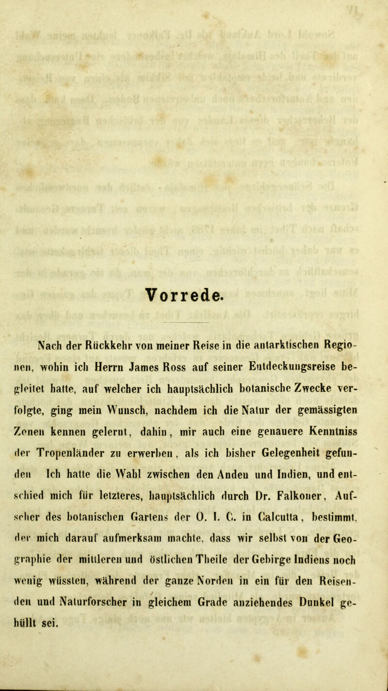 Vorrede. Nach der Rückkehr von meiner Reise in die antarktischen Regio- nen, wohin ich Herrn James Ross auf seiner Entdeckungsreise be- gleitet hatte, auf welcher ich hauptsächlich botanische Zwecke ver- folgte, ging mein Wunsch, nachdem ich die Natur der gemässigten Zonen kennen gelernt, dahin, mir auch eine genauere Kenntniss der Tropenländer zu erwerben, als ich bisher Gelegenheit gefun- den Ich hatte die Wahl zwischen den Anden und Indien, und ent- schied mich für letzteres, hauptsächlich durch Dr. Falkoner, Auf- seher des botanischen Gartens der 0. 1. G. in Calcutta, bestimmt, der mich darauf aufmerksam machte, dass wir selbst von der Geo- graphie der mittleren und östlichen Theile der Gebirge Indiens noch wenig wüssten, während der ganze Norden in ein für den Reisen- J den und Naturforscher in gleichem Grade anziehendes Dunkel ge- hüllt sei.