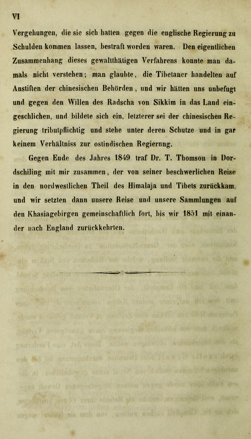 Vergehungen, die sic sich hatten gegen die englische Regierung zu Schulden kommen lassen, bestraft worden waren. Den eigentlichen Zusammenhang dieses gewaltthätigen Verfahrens konnte man da- mals nicht verstehen; man glaubte, die Tibetaner handelten auf Anstiften der chinesischen Behörden, und wir hätten uns unbefugt und gegen den Willen des Radscha von Sikkim in das Land ein- geschlichen, und bildete sich ein, letzterer sei der chinesischen Re- gierung tributpflichtig und stehe unter deren Schutze und in gar keinem Verhältniss zur ostindischen Regiernng. Gegen Ende des Jahres 1849 traf Dr. T. Thomson in Dor- dschiling mit mir zusammen, der von seiner beschwerlichen Reise in den nordwestlichen Theil des Himalaja und Tibets zurückkam, und wir setzten dann unsere Reise und unsere Sammlungen auf den Khasiagebirgen gemeinschaftlich fort, bis wir 1851 mit einan- der nach England zurückkehrten.